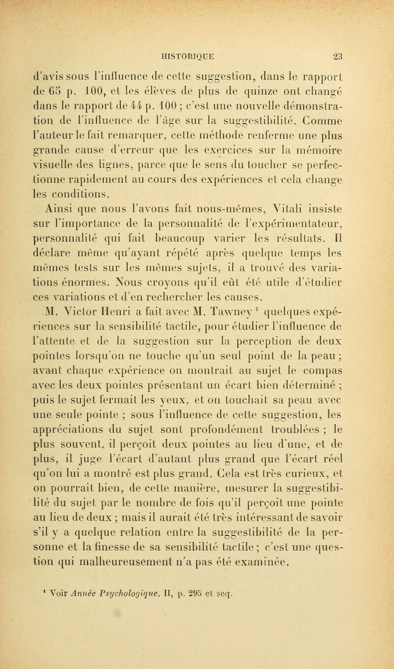 d'avis sous l'influence de cette suggestion, dans le rapport de 65 p. 100, et les élèves de plus de quinze ont chang-é dans le rapport de 44 p. 100 ; c'est une nouvelle démonstra- tion de l'influence de l'âge sur la suggestibilité. Comme Fauteur le fait remarquer, cette méthode renferme une plus grande cause d'erreur que les exercices sur la mémoire visuelle des lignes, parce que le sens du toucher se perfec- tionne rapidement au cours des expériences et cela change les conditions. Ainsi que nous l'avons fait nous-mêmes, Yitali insiste sur l'importance de la personnalité de l'expérimentateur, personnalité qui fait beaucoup varier les résultats. Il déclare même qu'ayant répété après quelque temps les mêmes tests sur les mêmes sujets, il a trouvé des varia- tions énormes. Nous croyons qu'il eût été utile d'étudier ces variations et d'en rechercher les causes. M. Victor Henri a fait avec M. TaAvney ^ quelques expé- riences sur la sensibilité tactile, pour étudier l'influence de l'attente et de la suggestion sur la perception de deux pointes lorsqu'on ne touche qu'un seul point de la peau ; avant chaque expérience on montrait au sujet le compas avec les deux pointes présentant un écart bien déterminé ; puis le sujet fermait les yeux, et on touchait sa peau avec une seule pointe ; sous l'influence de cette suggestion, les appréciations du sujet sont profondément troublées ; le plus souvent, il perçoit deux pointes au lieu d'une, et de plus, il juge l'écart d'autant plus grand que l'écart réel qu'on lui a montré est plus grand. Cela est très curieux, et on pourrait bien, de cette manière, mesurer la suggestibi- lité du sujet par le nombre de fois qu'il perçoit une pointe au lieu de deux ; mais il aurait été très intéressant de savoir s'il y a quelque relation entre la suggestibilité do la per- sonne et la finesse de sa sensibilité tactile; c'est une ques- tion qui malheureusement n'a pas été examinée. * Voir Année Psychologique, II, p. 29b et seq.