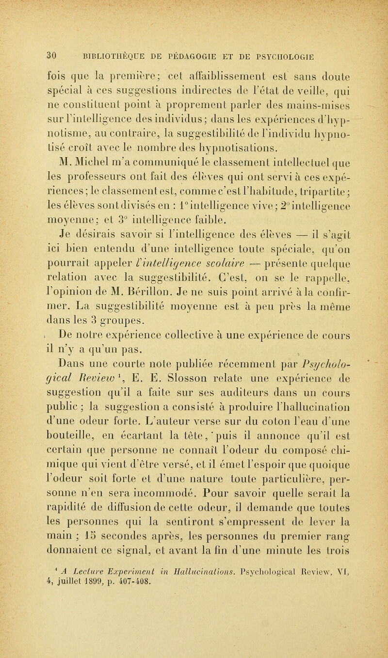 fois que la première; cet affaiblissement est sans doute spécial à ces suggestions indirectes de l'état de veille, qui ne constituent point à proprement parler des mains-mises surrintelligence des individus; dans les expériences d'hyp- notisme, au contraire, la suggestibilité de Tindividu hypno- tisé croît avec le nombre des liypnotisations. M. Michel m'a communiqué le classement intellectuel que les professeurs ont fait des élèves qui ont servi à ces expé- riences; le classement est, comme c'est l'habitude, triparti te; les élèves sont divisés en : inintelligence vive; 2° intelligence moyenne; et 3° intelligence faible. Je désirais savoir si l'intelligence des élèves — il s'agit ici bien entendu d'une intelligence toute spéciale, qu'on pourrait appeler f intelligence scolaire — présente quelque relation avec la suggestibilité. C'est, on se le rappelle, l'opinion de M. Bérillon. Je ne suis point arrivé à la confir- mer. La suggestibilité moyenne est à peu près la môme dans les 3 groupes. De notre expérience collective à une expérience de cours il n'y a qu'un pas. Dans une courte note publiée récemment par PsycJiolo- gical Review \ E. E. Slosson relate une expérience de suggestion qu'il a faite sur ses auditeurs dans un cours public; la suggestion a consisté à produire l'hallucination d'une odeur forte. L'auteur verse sur du coton l'eau d'une bouteille, en écartant la tête, puis il annonce qu'il est certain que personne ne connaît l'odeur du composé chi- mique qui vient d'être versé, et il émet l'espoir que quoique l'odeur soit forte et d'une nature toute particulière, pei'- sonne n'en sera incommodé. Pour savoir quelle serait la rapidité de diffusion de cette odeur, il demande que toutes les personnes qui la sentiront s'empressent de lever la main ; 15 secondes après, les personnes du premier rang donnaient ce signal, et avant la fin d'une minute les trois ' A Leciure Experimeiit in Hallucinallons. Psycliulogical Review, VI, 4, juillet 1899, p. 407-408.