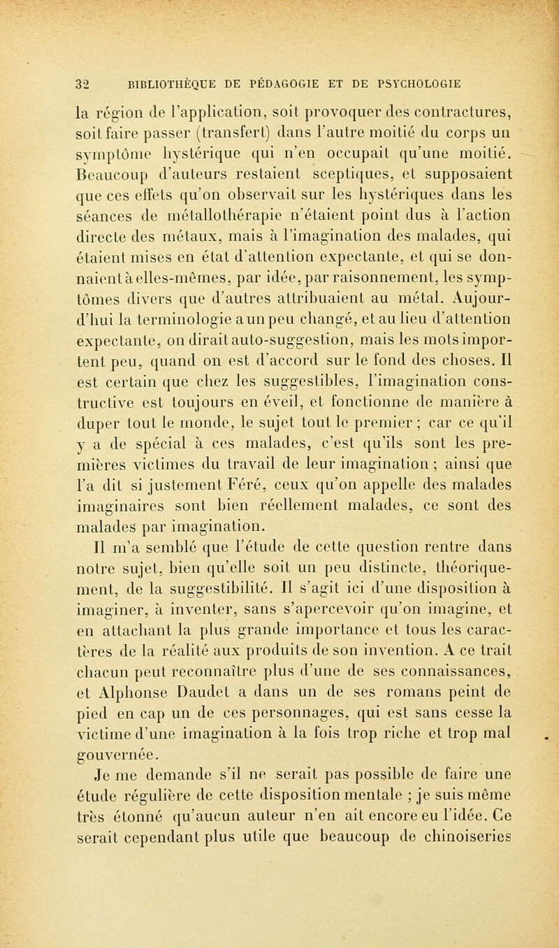 la région de l'application, soit provoquer des contractures, soit faire passer (transfert) dans l'autre moitié du corps un symptôme hystérique qui n'en occupait qu'une moitié. Beaucoup d'auteurs restaient sceptiques, et supposaient que ces effets qu'on observait sur les hystériques dans les séances de métallothérapie n'étaient point dus à l'action directe des métaux, mais à l'imagination des malades, qui étaient mises en état d'attention expectante, et qui se don- naient à elles-mêmes, par idée, par raisonnement, les symp- tômes divers que d'autres attribuaient au métal. Aujour- d'hui la terminologie a un peu changé, et au lieu d'attention expectante, on dirait auto-suggestion, mais les mots impor- tent peu, quand on est d'accord sur le fond des choses. Il est certain que chez les suggestibles, l'imagination cons- tructive est toujours en éveil, et fonctionne de manière à duper tout le monde, le sujet tout le premier ; car ce qu'il y a de spécial à ces malades, c'est qu'ils sont les pre- mières victimes du travail de leur imagination ; ainsi que l'a dit si justement Féré, ceux qu'on appelle des malades imaginaires sont bien réellement malades, ce sont des malades par imagination. Il m'a semblé que l'étude de cette question rentre dans notre sujet, bien qu'elle soit un peu distincte, théorique- ment, de la suggestibilité. Il s'agit ici d'une disposition à imaginer, à inventer, sans s'apercevoir qu'on imagine, et en attachant la plus grande importance et tous les carac- tères de la réalité aux produits de son invention. A ce trait chacun peut reconnaître plus d'une de ses connaissances, et Alphonse Daudet a dans un de ses romans peint de pied en cap un de ces personnages, qui est sans cesse la victime d'une imagination à la fois trop riche et trop mal gouvernée. Je me demande s'il ne serait pas possible de faire une étude régulière de cette disposition mentale ; je suis même très étonné qu'aucun auteur n'en ait encore eu l'idée. Ce serait cependant plus utile que beaucoup de chinoiseries