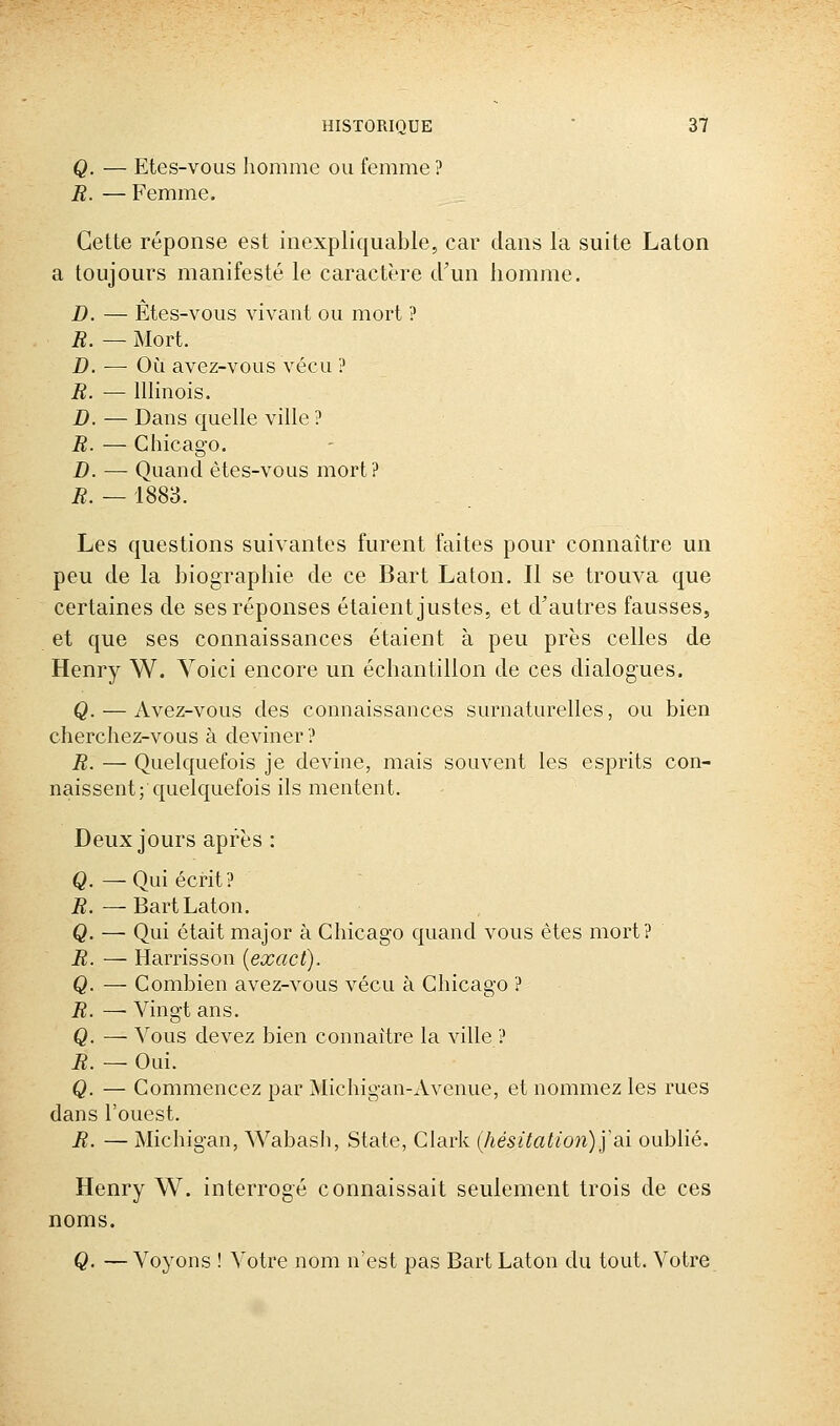 Q. — Etes-vous homme ou femme? R. — Femme. Cette réponse est inexpliquable, car dans la suite Laton a toujours manifesté le caractère d'un homme. D. — Etes-vous vivant ou mort ? B. — Mort. D. —• Où avez-vous vécu ? R. — Illinois. D. — Dans quelle ville ? R. — Chicago. D. — Quand ètes-vous mort? R. — 1883. Les questions suivantes furent faites pour connaître un peu de la biographie de ce Bart Laton. Il se trouva que certaines de ses réponses étaient justes, et d'autres fausses, et que ses connaissances étaient à peu près celles de Henry W. Voici encore un échantillon de ces dialogues. Q. — Avez-vous des connaissances surnaturelles, ou bien cherchez-vous à deviner? R. — Quelquefois je devine, mais souvent les esprits con- naissent; quelquefois ils mentent. Deux jours après : Q Qui écrit? R. — Bart Laton. Q. — Qui était major à Chicago quand vous êtes mort? R. — Harrisson [exact). Q. — Combien avez-vous vécu à Chicago ? R. — Vingt ans. Q. — Vous devez bien connaître la ville ? R. — Oui. Q. — Commencez par Michigan-xVvenue, et nommez les rues dans l'ouest. R. — Michigan, Wabasli, State, Clark (hésitation)] ai oublié. Henry W. interrogé connaissait seulement trois de ces noms. Q. — Voyons ! Votre nom n'est pas Bart Laton du tout. Votre