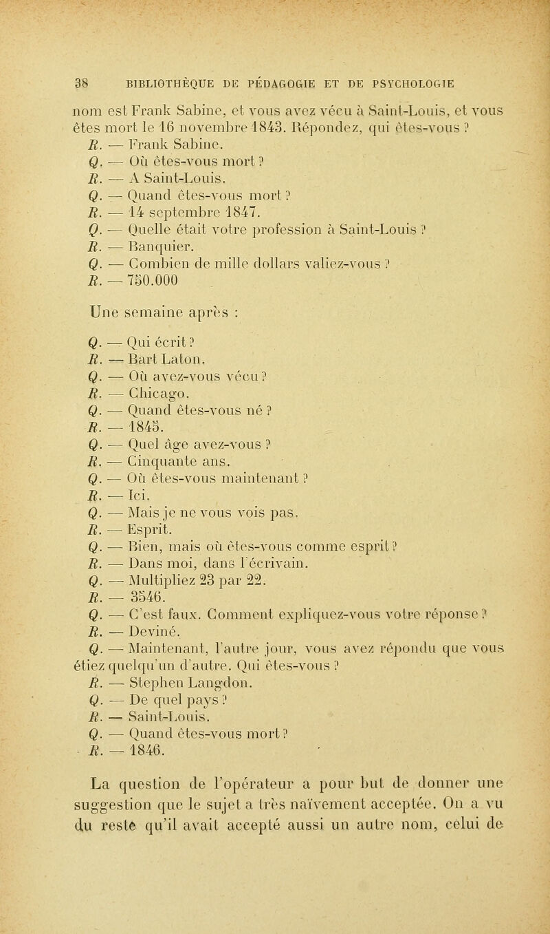 nom est Frank Sabine, et vous avez vécu à Saint-Louis, et vous êtes mort le 16 novembre 1843. Répondez, qui ètes-vous ? R. — Frank Sabine. Q. — Où êtes-vous mort ? B. — A Saint-Louis. Q. — Quand êtes-vous mort ? R. — 14 septembre 1847. Q. — Quelle était votre profession à Saint-Louis ? R. — Banquier. Q. — Combien de mille dollars valiez-vous ? R. — 7S0.000 Une semaine après : Q — Oui écrit? R. — Bart Laton. Q. — Où avez-vous vécu? R. — Chicago. Q. — Quand êtes-vous né ? R. — 1845. Q. — Quel âge avez-vous ? R. — Cinquante ans. Q. — Où êtes-vous maintenant ? R. — Ici. Q. — Mais je ne vous vois pas. R. — Esprit. Q. — Bien, mais où êtes-vous comme esprit? R. — Dans moi, dans Técrivain. Q. — Multipliez 23 par 22. R. — 3546. Q. — C'est faux. Comment expliquez-vous votre réponse ? R. — Deviné. Q. — Maintenant, l'autre jour, vous avez répondu que vous étiez quelqu'un d'autre. Qui ètes-vous ? R. — Stephen Langdon. Q. — De quel pays ? R. — Saint-Louis. Q. — Quand êtes-vous mort ? ■ R. — 1846. La question do l'opérateur a pour but de donner une suggestion que le sujet a très naïvement acceptée. On a vu du reste qu'il avait accepté aussi un autre nom, celui de