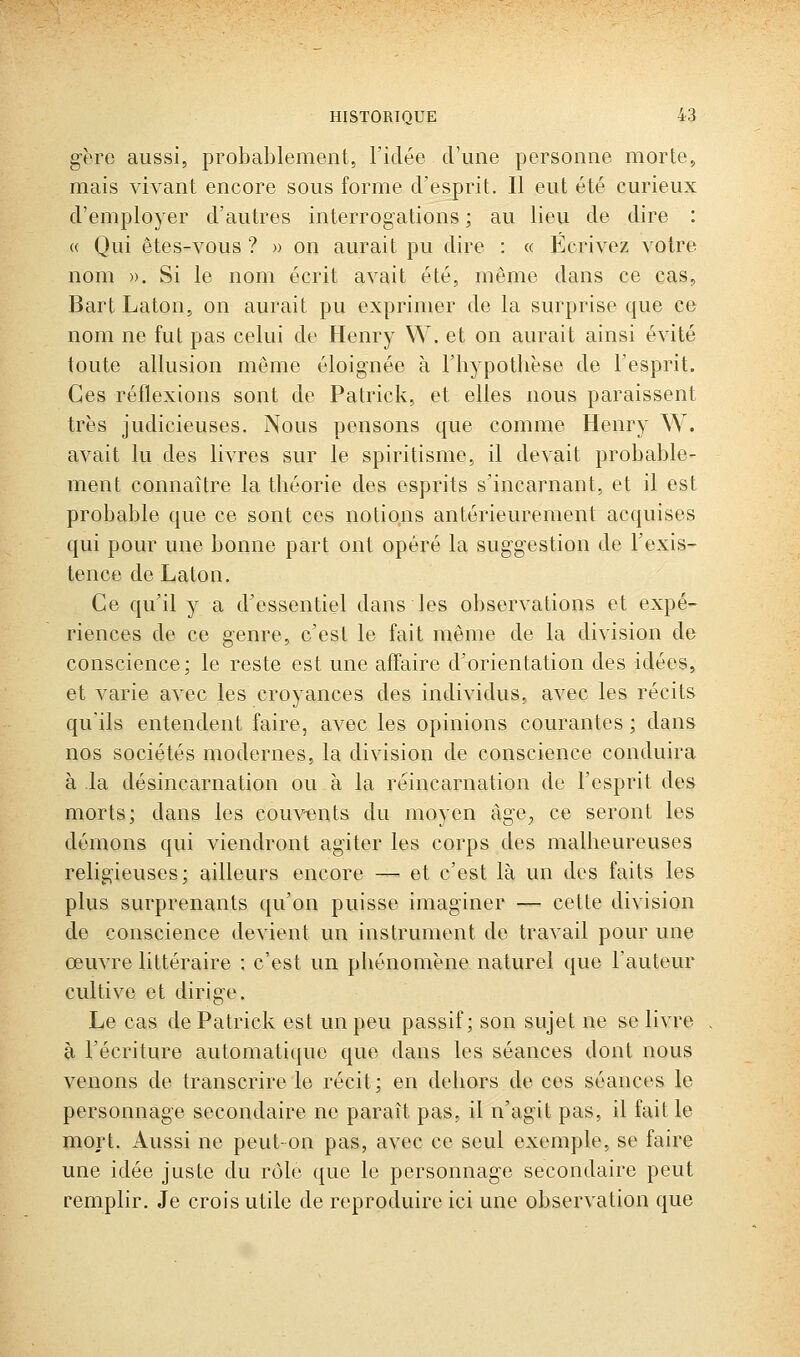 g-ère aussi, probablement, l'idée crime personne morte, mais vivant encore sous forme d'esprit. Il eut été curieux d'employer d'autres interrogations ; au lieu de dire : « Qui êtes-vous ? » on aurait pu dire : « Écrivez votre nom )). Si le nom écrit avait été, même dans ce cas, Bart Laton, on aurait pu exprimer de la surprise que ce nom ne fut pas celui de Henry W. et on aurait ainsi évité toute allusion môme éloig'née à Fliypothèse de l'esprit. Ces réflexions sont de Patrick, et elles nous paraissent très judicieuses. Nous pensons que comme Henry W. avait lu des livres sur le spiritisme, il devait probable- ment connaître la théorie des esprits s'incarnant, et il est probable que ce sont ces notions antérieurement acquises qui pour une bonne part ont opéré la sug'g'estion de l'exis- tence de Laton. Ce qu'il y a d'essentiel dans les observations et expé- riences de ce genre, c'est le fait même de la division de conscience; le reste est une affaire d'orientation des idées, et varie avec les croyances des individus, avec les récits qu'ils entendent faire, avec les opinions courantes ; dans nos sociétés modernes, la division de conscience conduira à la désincarnation ou à la réincarnation de l'esprit des morts; dans les couvents du moyen àge^ ce seront les démons qui viendront agiter les corps des malheureuses religieuses; ailleurs encore — et c'est là un des faits les plus surprenants qu'on puisse imaginer —■ cette division de conscience devient un instrument de travail pour une œuvre littéraire : c'est un phénomène naturel que l'auteur cultive et dirige. Le cas de Patrick est un peu passif; son sujet ne se livre , à l'écriture automatique que dans les séances dont nous venons de transcrire le récit; en dehors de ces séances le personnage secondaire ne paraît pas, il n'agit pas, il faille mort. Aussi ne peut-on pas, avec ce seul exemple, se faire une idée juste du rôle que le personnage secondaire peut remplir. Je crois utile de reproduire ici une observation que
