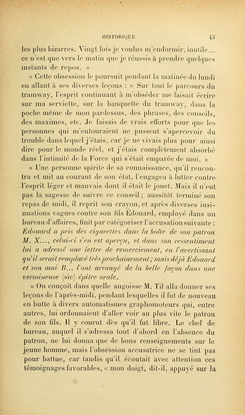 les plus bizarres. Vingt fois je voulus m'endormir, inutile.., ce n'est que vers le matin que je réussis à prendre quelques instants de repos. » (( Cette obsession le poursuit pendant la matinée du lundi en allant à ses diverses leçons : « Sur tout le parcours du tramway, l'esprit continuant à m'obséder me faisait écrire sur ma serviette, sur la banquette du tramway, dans la poche même de mon pardessus, des phrases, des conseils, des maximes, etc. Je faisais de vrais efforts pour que les personnes qui m'entouraient ne pussent s'apercevoir du trouble dans lequel j'étais, car je ne vivais plus pour ainsi dire pour le monde réel, et j'étais complètement absorbé dans l'intimité de la Force qui s'était emparée de moi. « « Une personne spirite de sa connaissance, qu'il rencon- tra et mit au courant de son état, l'engagea à lutter contre l'esprit léger et mauvais dont il était le jouet. Mais il n'eut pas la sagesse de suivre ce conseil ; aussitôt terminé son repas de midi, il reprit son crayon, et après div^erses insi- nuations vagues contre son fils Edouard, employé dans un bureau d'affaires, finit par catégoriser l'accusation suivante : Edouard a pris des cigarettes dans la hoîte de son jjatron M. X..., celui-ci s'en est aperçu, et dans son ressentiment lui a adressé une lettre de remerciement^ en Vavertissant qu'il serait remplacé très prochainement ; mais déjà Edouard et son ami B... Font arrangé de la belle façon dans une vermineuse (sic) épitre orale. « On conçoit dans quelle angoisse M. Til alla donner ses leçons de l'après-midi, pendant lesquelles il fut de nouveau en butte à divers automatismes graphomoteurs qui, entre autres, lui ordonnaient d'aller voir au plus vite le patron de son fils. Il y courut dès qu'il fut libre. Le chef de bureau, auquel il s'adressa tout d'abord en l'absence du patron, ne lui donna que de bons renseignements sur le jeune homme, mais l'obsession accusatrice ne se tint pas pour battue, car tandis qu'il écoutait avec attention ces témoignages favorables, « mon doigt, dit-il, appuyé sur la