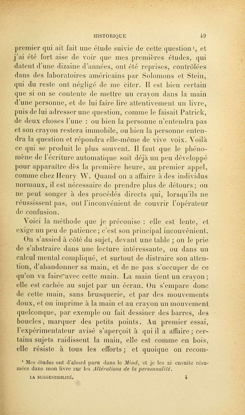 premier qui ait fait une étude suivie de cette question i, et j'ai été fort aise de voir que mes premières études, qui datent d'une dizaine d'années, ont été reprises, contrôlées dans des laboratoires américains par Solomons et Stein, qui du reste ont négligé de me citer. Il est bien certain que si on se contente de mettre un crayon dans la main d'une personne, et de lui faire lire attentivement un livre, puis de lui adresser une question, comme le faisait Patrick, de deux choses l'une : ou bien la personne n'entendra pas et son crayon restera immobile, ou bien la personne enten- dra la question et répondra elle-même de vive voix. Voilà ce qui se produit le plus souvent. Il faut que le phéno- mène de l'écriture automatique soit déjà un peu développé pour apparaître dès la première heure, au premier appel, comme chez Henry W. Quand on a affaire à des individus normaux, il est nécessaire de prendre plus de détours; on ne peut songer à des procédés directs qui, lorsqu'ils ne réussissent pas, ont l'inconvénient de couvrir l'opérateur de confusion. Voici la méthode que je préconise : elle est lente, et exige un peu de patience; c'est son principal inconvénient. On s'assied à côté du sujet, devant une table ; on le prie de s'abstraire dans une lecture intéressante, ou dans un calcul mental compliqué, et surtout de distraire son atten- tion, d'abandonner sa main, et de ne pas s'occuper de ce qu'on va faircavec cette main. La main tient un crayon; elle est cachée au sujet par un écran. On s'empare donc de cette main, sans brusquerie, et par des mouvements doux, et on imprime à la main et au crayon un mouvement quelconque, par exemple on fait dessiner des barres, des boucles, marquer des petits points. Au premier essai, l'expérimentateur avisé s'aperçoit à qui il a affaire ; cer- tains sujets raidissent la main, elle est comme en bois, elle résiste à tous les efforts ; et quoique on recom- ' Mes études ont d'abord pai'u dans le Minci, et je les ai ensuite résu- mées dans mon livre sur les Altérations de la personnalité. LA SUGGESTIBILrrÉ. 4