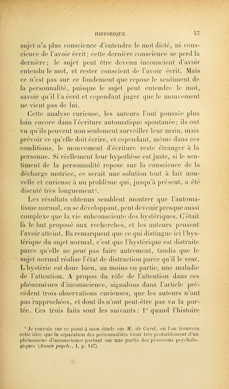 sujet n'a plus conscience d'entendre le mol dicté, ni cons- cience de l'avoir écrit; cette dernière conscience se perd la dernière; le sujet peut être devenu inconscient d'avoir entendu le mot, et rester conscient de l'avoir écrit. Mais ce n'est pas sur ce fondement que repose le sentiment de la personnalité, puisque le sujet peut entendre le mot, savoir qu'il l'a écrit et cependant juger que le mouvement ne vient pas de lui. Cette analyse curieuse, les auteurs l'ont poussée plus loin encore dans l'écriture automatique spontanée; ils ont vu qu'ils peuvent non seulement surveiller leur main, mais prévoir ce qu'elle doit écrire, et cependant, môme dans ces conditions, le mouvement d'écriture reste étranger à la personne. Si réellement leur hypothèse est juste, si le sen- timent de la personnalité repose sur la conscience de la décharge motrice, ce serait une solution tout à fait nou- velle et curieuse à un problème qui, jusqu'à présent, a été discuté très longuement^ Les résultats obtenus semblent montrer que l'automa- tisme normal, en se développant, peut devenir presque aussi complexe que la vie subconsciente des hystériques. C'était là le but proposé aux recherches, et les auteurs pensent l'avoir atteint. Ils remarquent que ce qui distingue ici l'hys- térique du sujet normal, c'est que l'hystérique est distraite parce qu'elle ne jieut pas faire autrement, tandis que le sujet normal réalise l'état de distraction parce qu'il le veut. L'hystérie est donc bien, au moins en partie, une maladie de l'attention. A propos du rôle de l'attention dans ces phénomènes d'inconscience, signalons dans l'article pré- cédent trois observations curieuses, que les auteurs n'ont pas rapprochées, et dont ils n'ont peut-être pas vu la por- tée. Ces trois faits sont les suivants : 1° quand l'histoire * Je renvoie sur ce point à mon étude sur M. de Curel, où l'on trouvera cette idée que la séparation des personnalités vient très probablement d'un phénomène d'inconscience portant sur une partie des processus psycholo- giques [Année psych., \, p. 147).