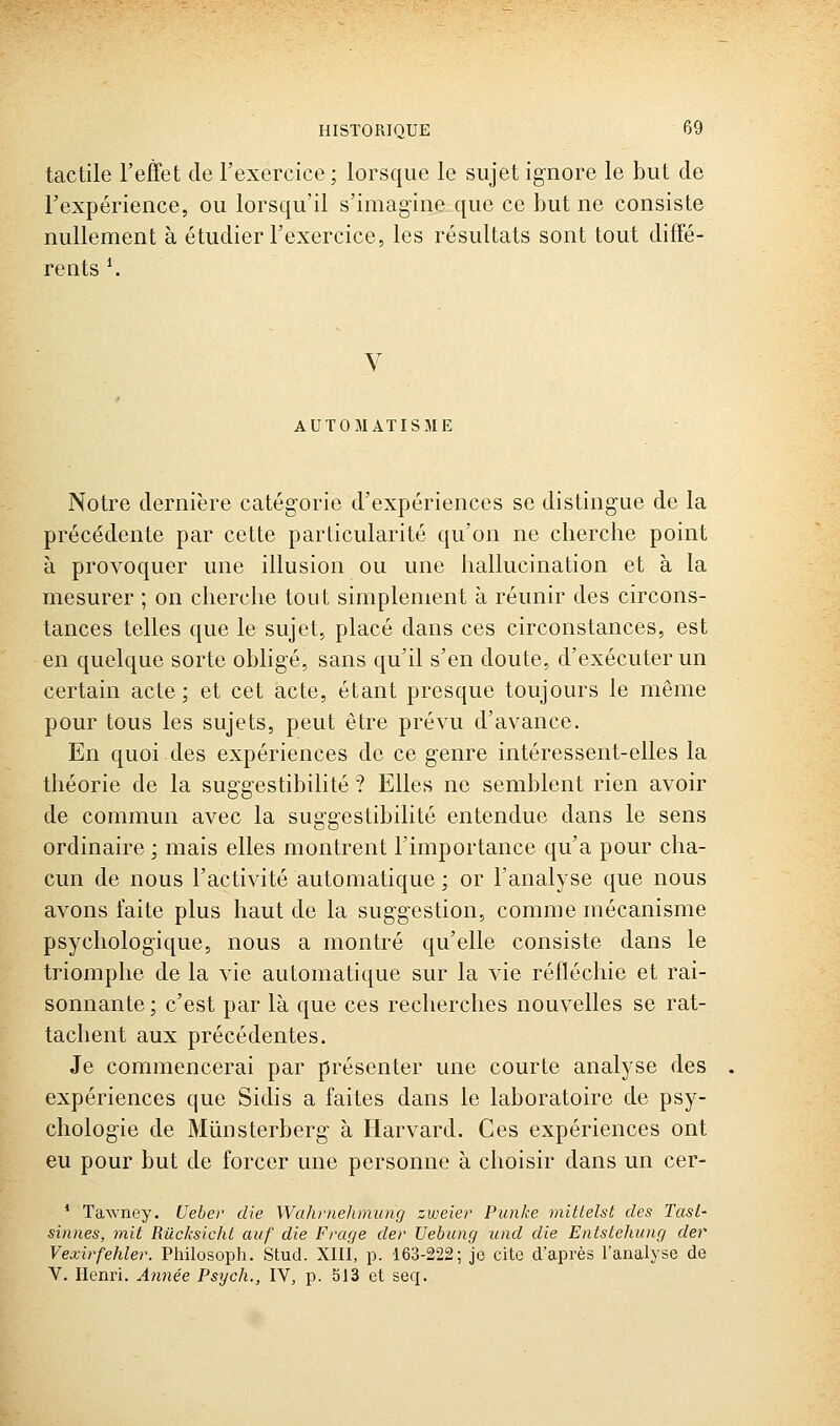 tactile l'effet de l'exercice; lorsque le sujet ignore le but de l'expérience, ou lorsqu'il s'imagine que ce but ne consiste nullement à étudier l'exercice, les résultats sont tout diffé- rents \ V AUTOMATISME Notre dernière catégorie d'expériences se distingue de la précédente par cette particularité qu'on ne cherche point à provoquer une illusion ou une hallucination et à la mesurer ; on cherche tout simplement à réunir des circons- tances telles que le sujet, placé dans ces circonstances, est en quelque sorte obligé, sans qu'il s'en doute, d'exécuter un certain acte; et cet acte, étant presque toujours le même pour tous les sujets, peut être prévu d'avance. En quoi des expériences de ce genre intéressent-elles la théorie de la suggestibilité ? Elles ne semblent rien avoir de commun avec la suggestibilité entendue dans le sens ordinaire ; mais elles montrent l'importance qu'a pour cha- cun de nous l'activité automatique ; or l'analyse que nous avons faite plus haut de la suggestion, comme mécanisme psychologique, nous a montré qu'elle consiste dans le triomphe de la vie automatique sur la vie réfléchie et rai- sonnante ; c'est par là que ces recherches nouvelles se rat- tachent aux précédentes. Je commencerai par présenter une courte analyse des expériences que Sidis a faites dans le laboratoire de psy- chologie de Mûnsterberg à Harvard. Ces expériences ont eu pour but de forcer une personne à choisir dans un cer- ' ïawney. Ueber die Wahniehmung zweier Punke mîttelst des Tast- sinnes, mit Rilcksiché aiif die F rage der Uebung und die Entstehung der Vexirfehlei'. Philosoph. Stud. Xlli, p. 163-222; je cite d'après l'analyse de V. Henri. A7mée Psych., IV, p. 513 et seq.