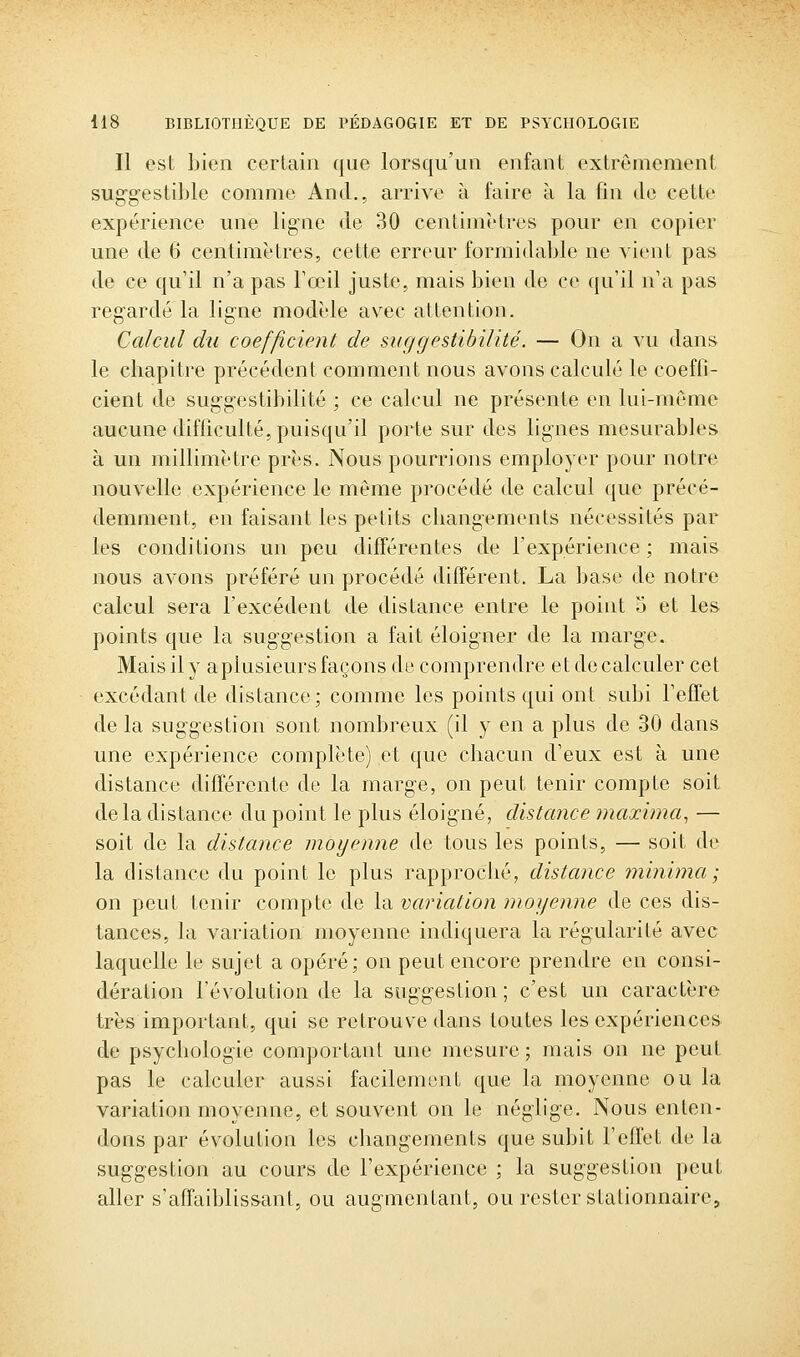 Il est bien certain que lorsqu'un enfant extrêmement suggestible comme And,, arrive à faire à la fin de cette expérience une ligne de 30 centimètres pour en copier une de 6 centimètres, cette erreur formidable ne vient pas de ce qu'il n'a pas Fœil juste, mais bien de ce qu'il n'a pas regardé la ligne modèle av^ec attention. Calcul du coefficient de suggestibilité. — On a vu dans le chapitre précédent comment nous avons calculé le coeffi- cient de suggestibilité ; ce calcul ne présente en lui-même aucune difficulté, puisqu'il porte sur des lignes mesurables à un millimètre près. Nous pourrions employer pour notre nouvelle expérience le même procédé de calcul que précé- demment, en faisant les petits changements nécessités par les conditions un peu différentes de l'expérience; mais nous avons préféré un procédé différent. La base de notre calcul sera l'excédent de distance entre le point 5 et les points que la suggestion a fait éloigner de la marge. Mais il y aplusieurs façons de comprendre et de calculer cet excédant de distance; comme les points qui ont subi l'effet de la suggestion sont nombreux (il y en a plus de 30 dans une expérience complète) et que chacun d'eux est à une distance différente de la marge, on peut tenir compte soit delà distance du point le plus éloigné, distance maxima, — soit de la distance moyenne de tous les points, — soit de la distance du point le plus rapproché, distance minima ; on peut tenir compte de la variation moyenne de ces dis- tances, la variation moyenne indiquera la régularité avec laquelle le sujet a opéré; on peut encore prendre en consi- dération l'évolution de la suggestion ; c'est un caractère très important, qui se retrouve dans toutes les expériences de psychologie comportant une mesure ; mais on ne peut pas le calculer aussi facilement que la moyenne ou la variation moyenne, et souvent on le néglige. Nous enten- dons par évolution les changements que subit l'effet de la suggestion au cours de l'expérience ; la suggestion peut aller s'affaiblissant, ou augmentant, ou rester stationnaire.