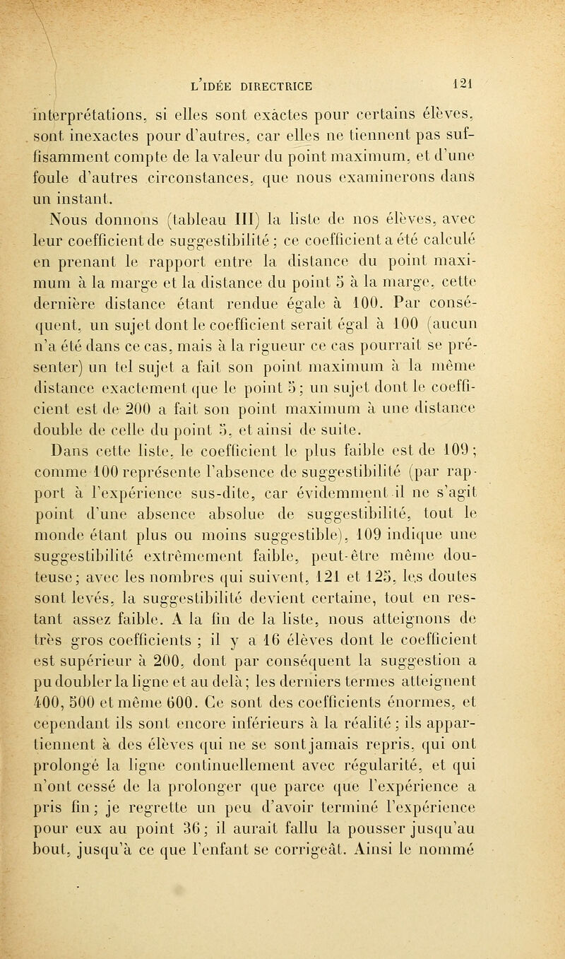 interprétations, si elles sont exactes pour certains élèves. sont inexactes pour d'autres, car elles ne tiennent pas suf- fisamment compte de la valeur du point maximum, et d'une foule d'autres circonstances, que nous examinerons dans un instant. Nous donnons (tableau III) la liste de nos élèves, avec leur coefficient de sug-g-estibilité; ce coefficient a été calculé en prenant le rapport entre la distance du point maxi- mum à la marge et la distance du point 5 à la marge, cette dernière distance étant rendue égale à 100. Par consé- quent, un sujet dont le coefficient serait égal à 100 (aucun n'a été dans ce cas, mais à la rigueur ce cas pourrait se pré- senter) un tel sujet a fait son point maximum à la même distance exactement que le point 5; un sujet dont le coeffi- cient est de 200 a fait son point maximum à une distance double de celle du point 3, et ainsi de suite. Dans cette liste, le coefficient le plus faible est de 109; comme 100 représente l'absence de suggestibilité (par rap- port à l'expérience sus-dite, car évidemment il ne s'agit point d'une absence absolue de suggestibilité, tout le monde étant plus ou moins suggestible), 109 indique une suggestibilité extrêmement faible, peut-être même dou- teuse; avec les nombres qui suivent, 121 et 125, les doutes sont levés, la suggestibilité devient certaine, tout en res- tant assez faible. A la fin de la liste, nous atteignons de très gros coefficients ; il y a 16 élèves dont le coefficient est supérieur à 200, dont par conséquent la suggestion a pu doubler la ligne et au delà ; les derniers ternies atteignent 400, 500 et même 600. Ce sont des coefficients énormes, et cependant ils sont encore inférieurs à la réalité; ils appar- tiennent à des élèves qui ne se sont jamais repris, qui ont prolongé la ligne continuellement avec régularité, et qui n'ont cessé de la prolonger que parce que l'expérience a pris fin; je regrette un peu d'avoir terminé l'expérience pour eux au point 36 ; il aurait fallu la pousser jusqu'au bout, jusqu'à ce que l'enfant se corrigeât. Ainsi le nommé