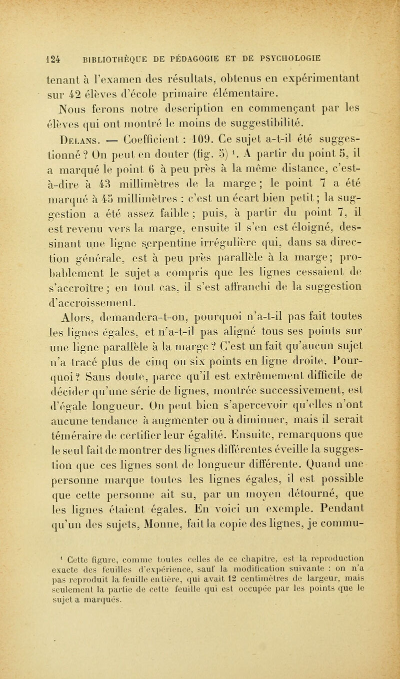 tenant à l'examen des résultats, obtenus en expérimentant sur 42 élèves d'école primaire élémentaire. Nous ferons notre description en commençant par les élèves qui ont montré le moins de suggestibilité. Delans. — Coefficient : 109. Ce sujet a-t-il été sugges- tionné? On peut en douter (fig. o) K A partir du point S, il a marqué le point 6 à peu près à la même distance, c'est- à-dire à 43 millimètres de la marge ; le point 1 a été marqué à 45 millimètres : c'est un écart bien petit ; la sug- gestion a été assez faible; puis, à partir du point 7, il est revenu vers la marge, ensuite il s'en est éloigné, des- sinant une ligne s.erpentine irrégulière qui, dans sa direc- tion générale, est à peu près parallèle à la marge ; pro- bablement le sujet a compris que les lignes cessaient de s'accroître ; en tout cas, il s'est affranchi de la suggestion d'accroissement. Alors, demandera-t-on, pourquoi n'a-t-il pas fait toutes les lignes égales, et n'a-t-il pas aligné tous ses points sur une ligne parallèle à la marge ? C'est un fait qu'aucun sujet n'a tracé plus de cinq ou six points en ligne droite. Pour- quoi? Sans doute, parce qu'il est extrêmement difficile de décider qu'une série de lignes, montrée successivement, est d'égale longueur. On peut bien s'apercevoir qu'elles n'ont aucune tendance à augmenter ou à diminuer, mais il serait téméraire de certifier leur égalité. Ensuite, remarquons que le seul fait de montrer des lignes différentes éveille la sugges- tion que ces lignes sont de longueur différente. Quand une personne marque toutes les lignes égales, il est possible que cette personne ait su, par un moyen détourné, que les lignes étaient égales. En voici un exemple. Pendant qu'un des sujets, Monne, fait la copie des lignes, je commu- ' CeUc figure, comme toutes celles de ce cliapitre, est la reproduction exacte des leuilles d'expérience, sauf la modilication suivante : on n'a pas reproduit la feuille entière, qui avait 12 centimètres de largeur, mais seulement la partie de cette feuille qui est occupée par les points que le sujet a marqués.