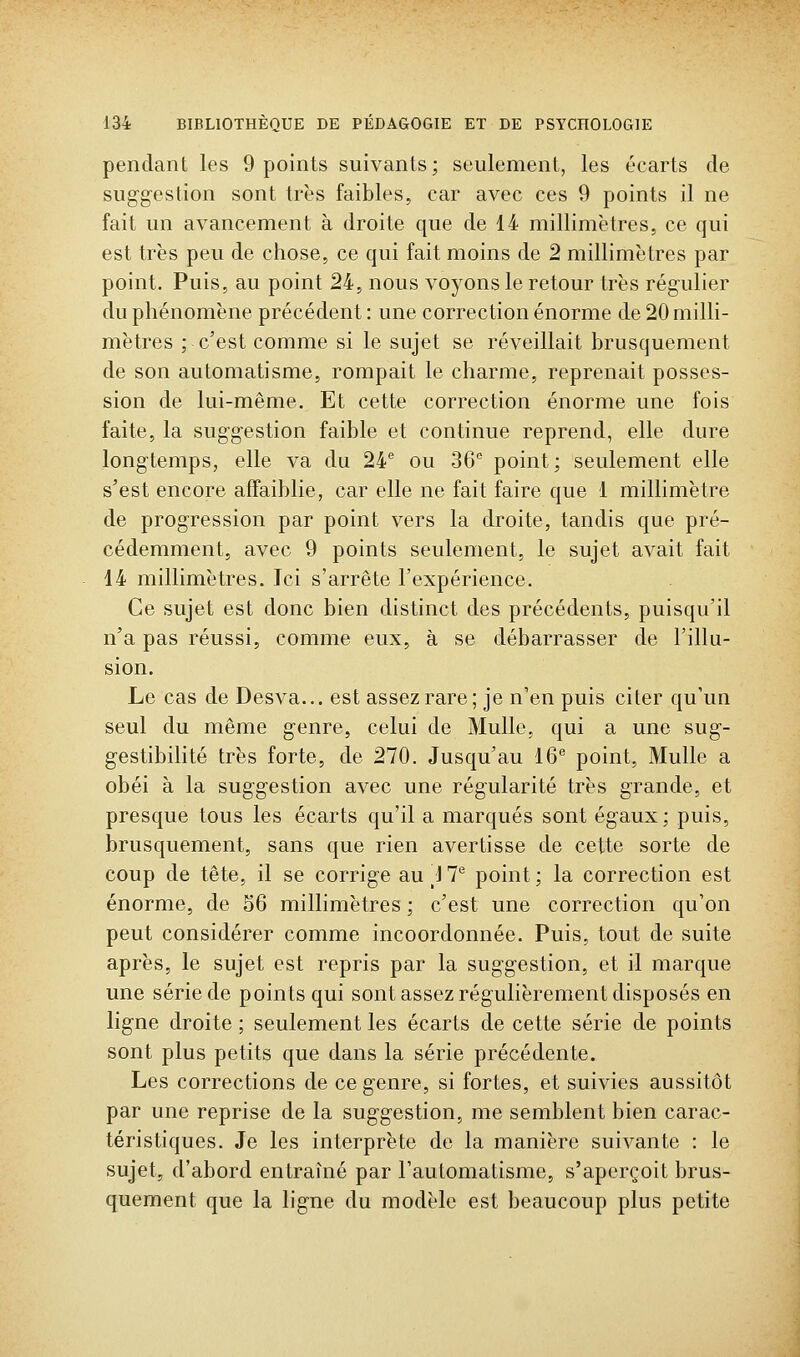 pendant les 9 points suivants; seulement, les écarts de suggestion sont très faibles, car avec ces 9 points il ne fait un avancement à droite que de 14 millimètres, ce qui est très peu de chose, ce qui fait moins de 2 millimètres par point. Puis, au point 24, nous voyons le retour très régulier du phénomène précédent : une correction énorme de 20 milli- mètres ; c'est comme si le sujet se réveillait brusquement de son automatisme, rompait le charme, reprenait posses- sion de lui-même. Et cette correction énorme une fois faite, la suggestion faible et continue reprend, elle dure longtemps, elle va du 24 ou 36'' point; seulement elle s'est encore affaiblie, car elle ne fait faire que 1 millimètre de progression par point vers la droite, tandis que pré- cédemment, avec 9 points seulement, le sujet avait fait 14 millimètres. Ici s'arrête l'expérience. Ce sujet est donc bien distinct des précédents, puisqu'il n'a pas réussi, comme eux, à se débarrasser de l'illu- sion. Le cas de Desva... est assez rare; je n'en puis citer qu'un seul du même genre, celui de Mulle, qui a une sug- gestibilité très forte, de 270. Jusqu'au 16 point, Mulle a obéi à la suggestion avec une régularité très grande, et presque tous les écarts qu'il a marqués sont égaux; puis, brusquement, sans que rien avertisse de cette sorte de coup de tête, il se corrige au } T point ; la correction est énorme, de 56 millimètres ; c'est une correction qu'on peut considérer comme incoordonnée. Puis, tout de suite après, le sujet est repris par la suggestion, et il marque une série de points qui sont assez régulièrement disposés en ligne droite ; seulement les écarts de cette série de points sont plus petits que dans la série précédente. Les corrections de ce genre, si fortes, et suivies aussitôt par une reprise de la suggestion, me semblent bien carac- téristiques. Je les interprète de la manière suivante : le sujet, d'abord entraîné par l'automatisme, s'aperçoit brus- quement que la ligne du modèle est beaucoup plus petite