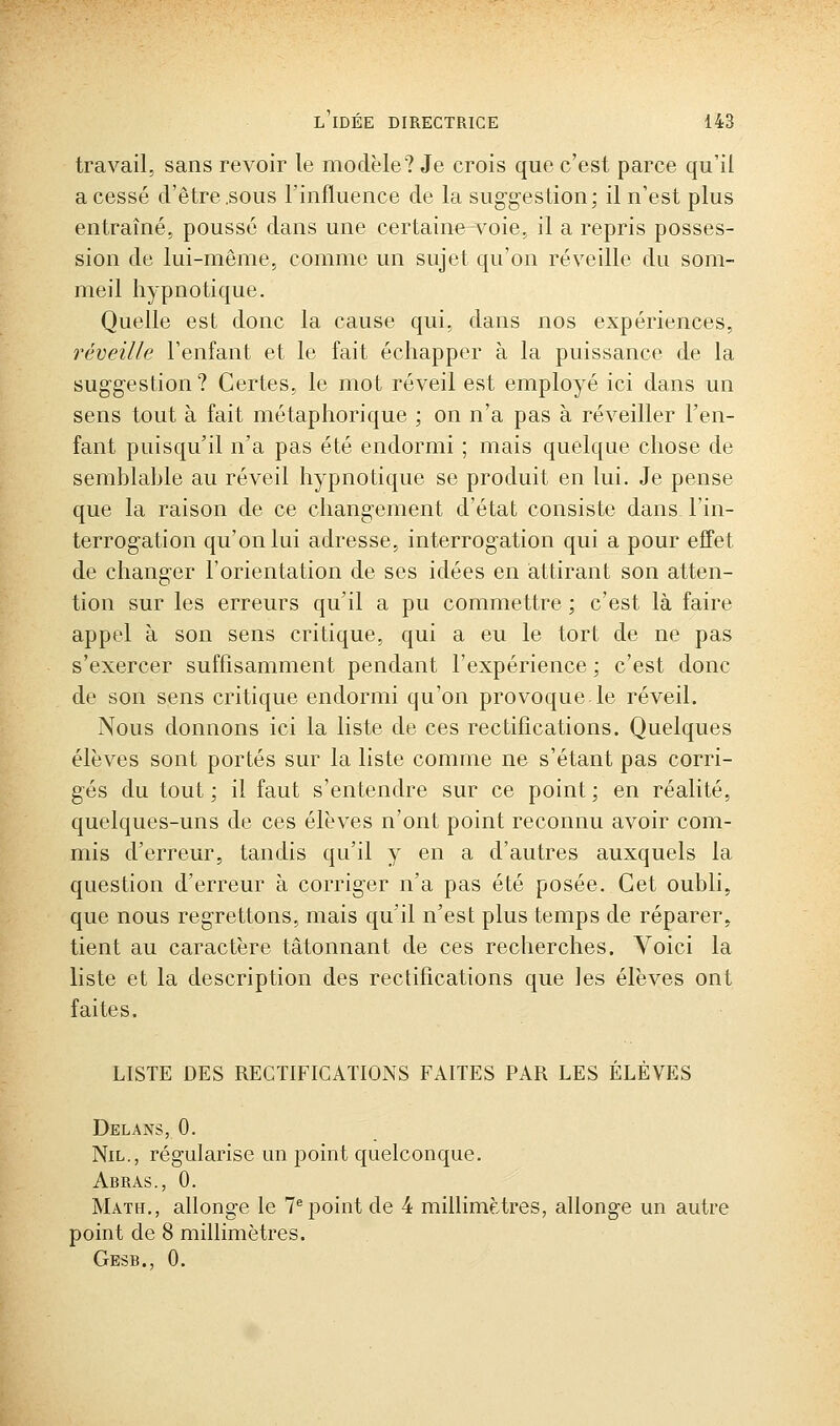 travail, sans revoir le modèle? Je crois que c'est parce qu'il a cessé d'être .sous rinfluence de la suggestion; il n'est plus entraîné, poussé dans une certaine voie, il a repris posses- sion de lui-même, comme un sujet qu'on réveille du som- meil hypnotique. Quelle est donc la cause qui, dans nos expériences, réveille l'enfant et le fait échapper à la puissance de la suggestion? Certes, le mot réveil est employé ici dans un sens tout à fait métaphorique ; on n'a pas à réveiller l'en- fant puisqu'il n'a pas été endormi ; mais quelque chose de semblable au réveil hypnotique se produit en lui. Je pense que la raison de ce changement d'état consiste dans l'in- terrogation qu'on lui adresse, interrogation qui a pour effet de changer l'orientation de ses idées en attirant son atten- tion sur les erreurs qu'il a pu commettre ; c'est là faire appel à son sens critique, qui a eu le tort de ne pas s'exercer suffisamment pendant l'expérience ; c'est donc de son sens critique endormi qu'on provoque le réveil. Nous donnons ici la liste de ces rectifications. Quelques élèves sont portés sur la liste comme ne s'étant pas corri- gés du tout ; il faut s'entendre sur ce point ; en réalité, quelques-uns de ces élèves n'ont point reconnu avoir com- mis d'erreur, tandis qu'il y en a d'autres auxquels la question d'erreur à corriger n'a pas été posée. Cet oubli, que nous regrettons, mais qu'il n'est plus temps de réparer, tient au caractère tâtonnant de ces recherches. Voici la liste et la description des rectifications que les élèves ont faites. LISTE DES RECTIFICATIONS FAITES PAR LES ÉLÈVES Delans, 0. Nil., régularise un point quelconque. Abras., 0. Math., allonge le 7^ point de 4 millimètres, allonge un autre point de 8 millimètres. Gesb., 0.