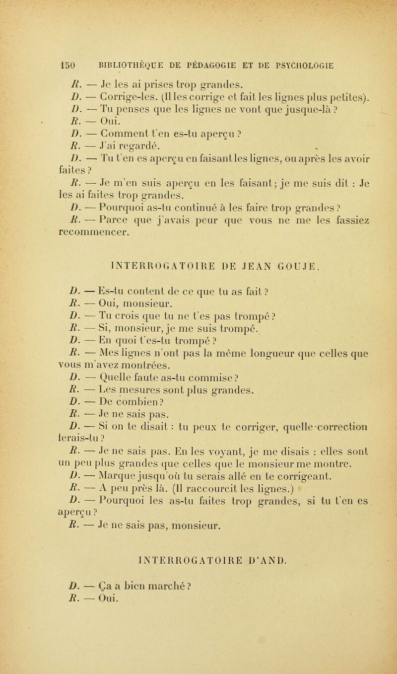 R. — Je les ai prises trop grandes. D. — Corrige-les. (Il les corrige et fait les lignes plus petites). D. — Tu penses que les lignes ne vont que jusque-là ? B. — Oui. D. — Comment t'en es-tu aperçu ? R. — J'ai regardé. D. — ïu t'en es aperçu en faisant les lignes, ou après les avoir faites ? R. — Je m'en suis aperçu en les faisant; je me suis dit : Je les ai faites trop grandes. D. ■— Pourquoi as-tu continué à les faire trop grandes ? R. — Parce que j'avais peur que vous ne me les fassiez recommencer. INTERROGATOIRE DE JEAN GOUJE. D. — Es-tu content de ce que tu as fait ? R. — Oui, monsieur. D. — Tu crois que tu ne t'es pas trompé ? R- — Si, monsieur, je me suis trompé. D. — En quoi t'es-tu trompé ? R. — Mes lignes n'ont pas la même longueur que celles que vous m'avez montrées. D. — Quelle faute as-tu commise ? R- — Les mesures sont plus grandes. D. — De combien? R. — Je ne sais pas. D. — Si on te disait : tu peux te corriger, quelle-correction ferais-tu ? R. — Je ne sais pas. En les voyant, je me disais : elles sont un peu plus grandes que celles que le monsieur me montre. D. — Marque jusqu'où tu serais allé en te corrigeant. R- — A peu près là. (Il raccourcit les lignes.) D. — Pourquoi les as-tu faites trop grandes, si tu t'en es aperçu ? R. — Je ne sais pas, monsieur. INTERROGATOIRE D'AND. D. — Ça a bien marché ? R. — Oui.