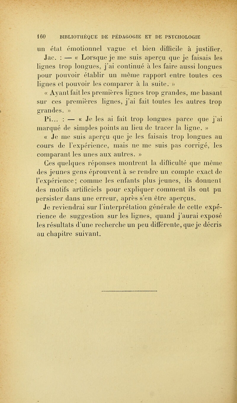 un état émotionnel vague et Lien difficile à justifier. Jac. : — « Lorsque je me suis aperçu que je faisais les lignes trop longues, j'ai continué aies faire aussi longues pour pouvoir établir un même rapport entre toutes ces lignes et pouvoir les comparer à la suite. » « Ayant fait les premières lignes trop grandes, me basant sur ces premières lignes, j'ai fait toutes les autres trop grandes. » Pi... : — « Je les ai fait trop longues parce que j'ai marqué de simples points au lieu de tracer la ligne. » « Je me suis aperçu que je les faisais trop longues au cours de l'expérience, mais ne me suis pas corrigé, les comparant les unes aux autres. )> Ces quelques réponses montrent la difficulté que même des jeunes gens éprouvent à se rendre un compte exact de l'expérience; comme les enfants plus jeunes, ils donnent des motifs artificiels pour expliquer comment ils ont pu persister dans une erreur, après s'en être aperçus. Je reviendrai sur finterprétation générale de cette expé- rience de suggestion sur les lignes, quand j'aurai exposé les résultats d'une recherche un peu différente, que je décris au chapitre suivant.