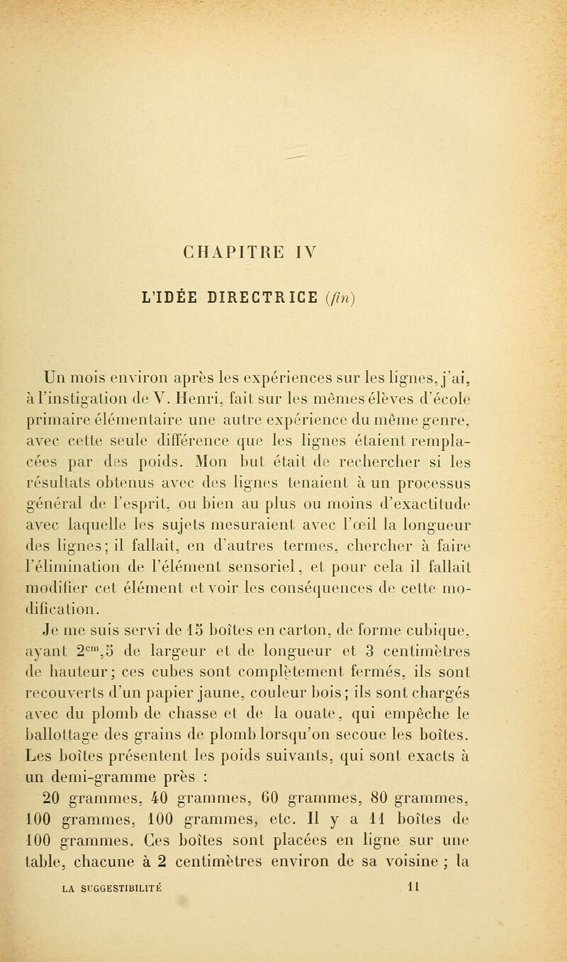 L'IDÉE DIRECTRICE {fin) Un mois environ après les expériences sur les lignes, j'ai, à l'instigation de V. Henri, fait sur les mêmes élèves d'école primaire élémentaire une autre expérience du même genre, avec cette seule différence que les lignes étaient rempla- cées par des poids. Mon but était de rechercher si les résultats obtenus avec des lignes tenaient à un processus général de l'esprit, ou bien au plus ou moins d'exactitude avec laquelle les sujets mesuraient avec l'œil la longueur des lignes; il fallait, en d'autres termes, chercher à faire l'élimination de l'élément sensoriel, et pour cela il fallait modifier cet élément et voir les conséquences de cette mo- dification. Je me suis servi de 15 boîtes en carton, de forme cubique, ayant 2^',5 de largeur et de longueur et 3 centimètres de hauteur; ces cubes sont complètement fermés, ils sont recouverts d'un papier jaune, couleur bois ; ils sont chargés avec du plomb de chasse et de la ouate, qui empêche le Ijallottage des grains de plomb lorsqu'on secoue les boîtes. Les boîtes présentent les poids suivants, qui sont exacts à un demi-gramme près : 20 grammes, 40 grammes, 60 grammes, 80 grammes, 100 grammes, 100 grammes, etc. Il y a 11 boîtes de 100 grammes. Ces boîtes sont placées en hgne sur une table, chacune à 2 centimètres environ de sa voisine ; la