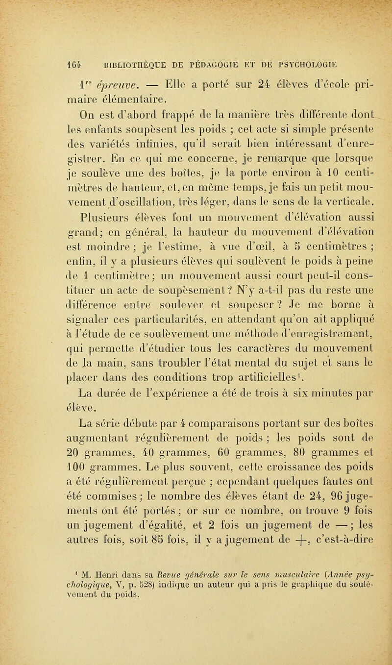 V épreuve. — Elle a porté sur 24 élèves d'école pri- maire élémentaire. On est d'abord frappé de la manière très différente dont les enfants soupèsent les poids ; cet acte si simple présente des variétés infinies, qu'il serait bien intéressant d'enre- gistrer. En ce qui me concerne, je remarque que lorsque je soulève une des boîtes, je la porte environ à 10 centi- mètres de hauteur, et, en même temps, je fais un petit mou- vement d'oscillation, très léger, dans le sens de la verticale. Plusieurs élèves font un mouvement d'élévation aussi grand; en général, la hauteur du mouvement d'élévation est moindre ; je Festime, à vue d'œil, à S centimètres ; enfin, il y a plusieurs élèves qui soulèvent le poids à peine de 1 centimètre; un mouvement aussi court peut-il cons- tituer un acte de soupèsement? N'y a-t-il pas du reste une différence entre soulever et soupeser ? Je me borne à signaler ces particularités, en attendant qu'on ait appliqué à l'étude de ce soulèvement une méthode d'enregistrement, qui permette d'étudier tous les caractères du mouvement de la main, sans troubler l'état mental du sujet et sans le placer dans des conditions trop artificielles ^ La durée de l'expérience a été de trois à six minutes par élève. La série débute par 4 comparaisons portant sur des boîtes augmentant régulièrement de poids ; les poids sont de 20 grammes, 40 grammes, 60 grammes, 80 grammes et 100 grammes. Le plus souvent, cette croissance des poids a été régulièrement perçue ; cependant quelques fautes ont été commises; le nombre des élèves étant de 24, 96 juge- ments ont été portés ; or sur ce nombre, on trouve 9 fois un jugement d'égalité, et 2 fois un jugement de — ; les autres fois, soit 85 fois, il y a jugement de -j-, c'est-à-dire * M. Henri dans sa Revue générale sur le sens musculaire [Année psy- chologique, V, p. 528) indique un auteur qui a pris le graphique du soulè- vement du poids.