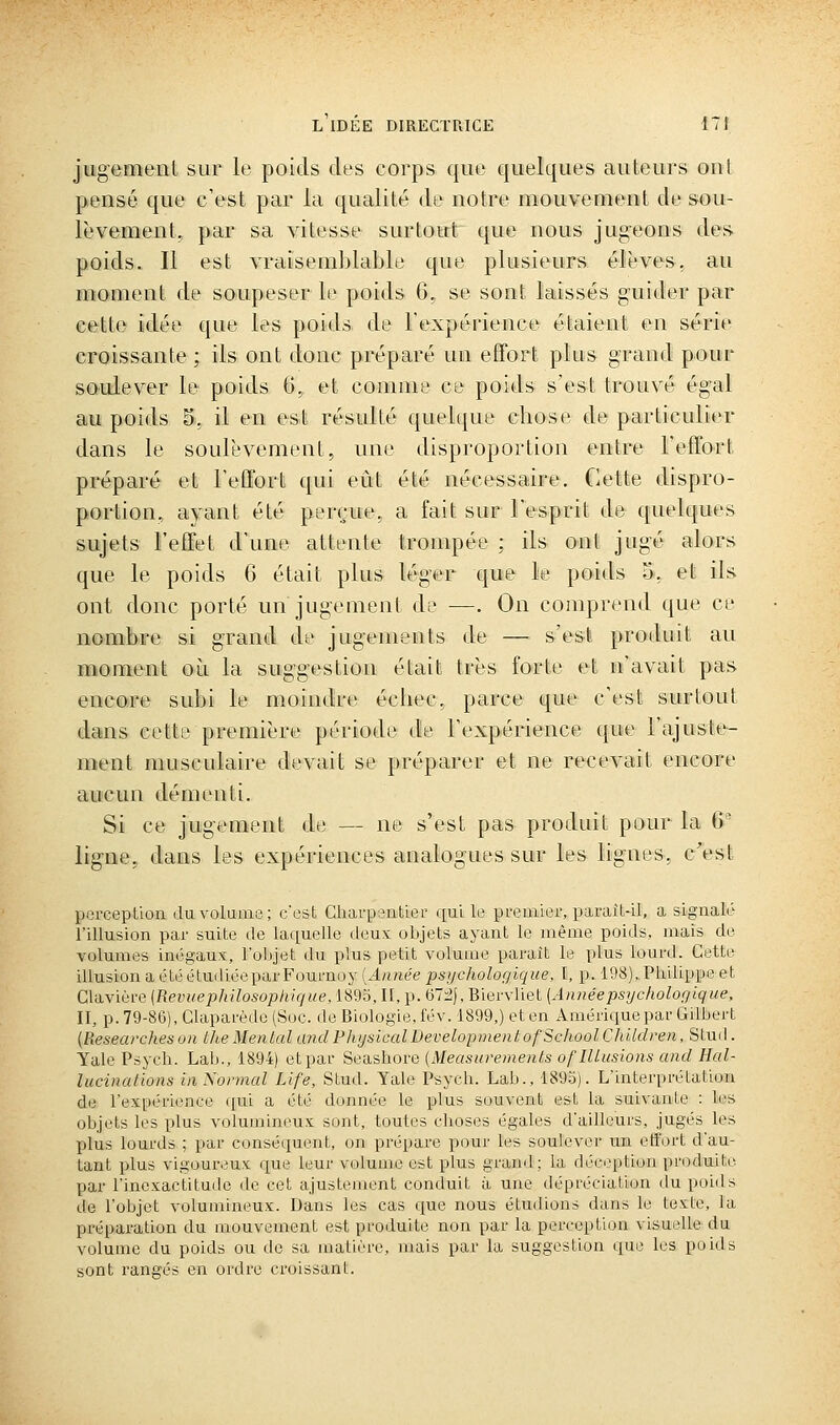 jugement sur le poids des corps que quelques auteurs ont pensé que c'est par la qualité de notre mouvement de sou- lèvement, par sa vitesse surtout que nous jug^eons des. poids. Il est vraisemblable que plusieurs élèves, au moment de soupeser le poids 6, se sont laissés guider par cette idée que les poids de l'expérience étaient en série croissante ; ils ont donc préparé un effort plus grand pour soulever le poids 6, et comme ce poids s'est trouvé égal au poids 5, il en est résulté quelque chose de particulier dans le soulèvement, une disproportion entre l'effort préparé et l'effort qui eût été nécessaire. Cette dispro- portion, ayant été perçue, a fait sur l'esprit de quelques sujets l'effet d'une attente trompée ; ils ont jugé alors que le poids 6 était plus léger que le poids 5, et ils ont donc porté un jugement de —. On comprend que ce nombre si grand de jugements de — s'est produit au moment où la suggestion était très forte et n'avait pas encore subi le moindre échec, parce que c'est surtout dans cette première période de l'expérience que l'ajuste- ment musculaire devait se préparer et ne recevait encore aucun démenti. Si ce jugement de — ne s'est pas produit pour la 6'- ligne, dans les expériences analogues sur les lignes, c'est perception du volume; c'est Charpentier ciui le premier, paraît-il, a signalé l'illusion par suite de laquelle deux objets ayant le même poids, mais de volumes in(3gaux, l'objet du plus petit volume parait le plus lourd. Cette illusion a été étudiéepar Fournoy {Année psychologique, I, p. 108), Philipi)e et Glavière {Revitephilosophique. 1893, IL, p. 67:2|, Biervliet (Annéepsyc/iolor/lqi/e, II, p. 79-86), Claparède (Soc. de Biologie, fév. 1899,) et en Amérique par GUbert (Researcheson Ute Mental and PhysicalDevelopmentofSchoolChildren, Stud. Yale Psych. Lab., 1894) et par Seashore (Measurements of Illusions and Hal- lucinations in Normal Life, Stud. Yale Psych. Lab., 1893). L'interprétation de l'expérience qui a été donnée le plus souvent est la suivante : les objets les plus volum'meux sont, toutes choses égales d'ailleurs, jugés les plus lourds ; par conséquent, on prépare pour les soulever un etfort d'au- tant plus vigoureux que leur volume est plus grand; la déception produite par l'inexactitude de cet ajustement conduit à une dépréciation du poids de l'objet volumineux. Dans les cas que nous étudions dans le texte, la préparation du mouvement est produite non par la perception visuelle du volume du poids ou de sa matière, mais par la suggestion que les poids sont rangés en ordre croissant.