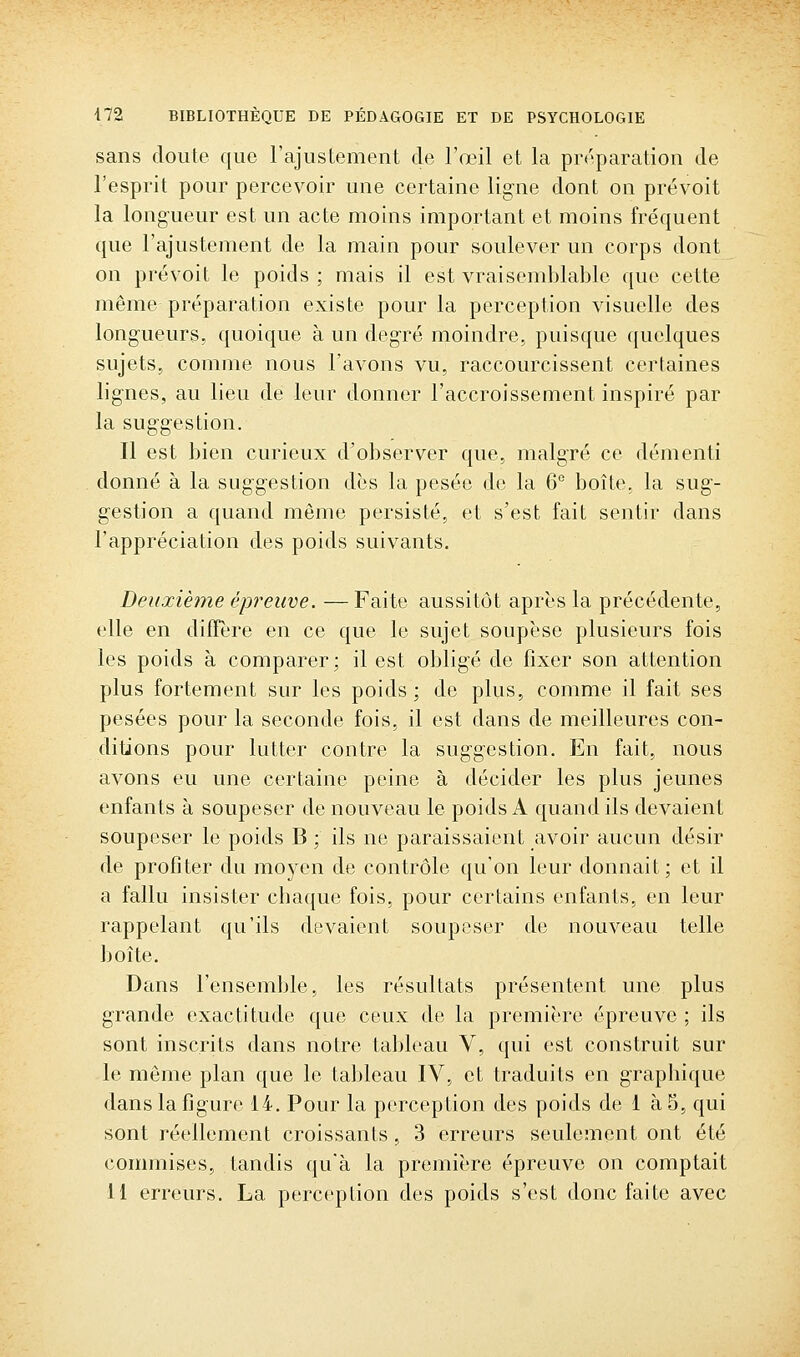 sans doute que l'ajustement de l'œil et la préparation de l'esprit pour percevoir une certaine ligne dont on prévoit la longueur est un acte moins important et moins fréquent que l'ajustement de la main pour soulever un corps dont on prévoit le poids ; mais il est vraisemblable que cette même préparation existe pour la perception visuelle des longueurs, quoique à un degré moindre, puisque quelques sujets, comme nous l'avons vu, raccourcissent certaines lignes, au lieu de leur donner l'accroissement inspiré par la suggestion. Il est bien curieux d'observer que, malgré ce démenti donné à la suggestion dès la pesée de la 6° boîte, la sug- gestion a quand même persisté, et s'est fait sentir dans l'appréciation des poids suivants. Deuxième épreuve. —Faite aussitôt après la précédente, elle en diffère en ce que le sujet soupèse plusieurs fois les poids à comparer; il est obligé de fixer son attention plus fortement sur les poids; de plus, comme il fait ses pesées pour la seconde fois, il est dans de meilleures con- ditions pour lutter contre la suggestion. En fait, nous avons eu une certaine peine à décider les plus jeunes enfants à soupeser de nouveau le poids A quand ils devaient soupeser le poids B ; ils ne paraissaient avoir aucun désir de profiter du moyen de contrôle qu'on leur donnait; et il a fallu insister chaque fois, pour certains enfants, en leur rappelant qu'ils devaient soupeser de nouveau telle boîte. Dans l'ensemble, les résultats présentent une plus grande exactitude que ceux de la première épreuve ; ils sont inscrits dans notre tableau V, qui est construit sur le même plan que le tal)leau IV, et traduits en graphique dans la figure 14. Pour la perception des poids de 1 à 5, qui sont réellement croissants, 3 erreurs seulement ont été commises, tandis qu'à la première épreuve on comptait 11 erreurs. La perception des poids s'est donc faite avec