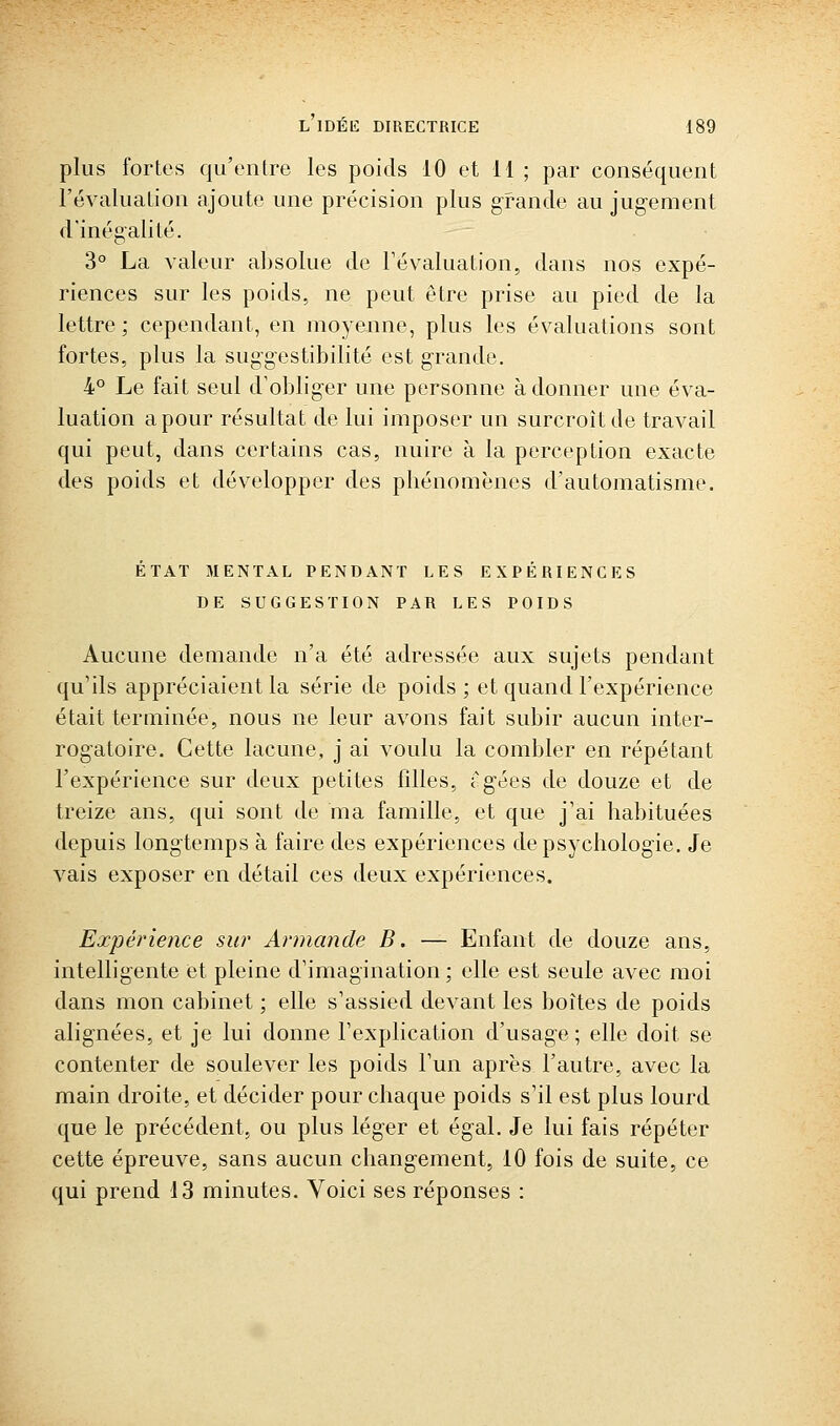 plus fortes qu'entre les poids 10 et 11 ; par conséquent l'évaluation ajoute une précision plus grande au jugement d'inégalité. 3° La valeur absolue de Févaluation, dans nos expé- riences sur les poids, ne peut être prise au pied de la lettre ; cependant, en moyenne, plus les évaluations sont fortes, plus la suggestibilité est grande. 4° Le fait seul d'obliger une personne adonner une éva- luation a pour résultat de lui imposer un surcroît de travail qui peut, dans certains cas, nuire à la perception exacte des poids et développer des phénomènes d'automatisme. ETAT MENTAL PENDANT LES EXPERIENCES DE SUGGESTION PAR LES POIDS Aucune deuiande n'a été adressée aux sujets pendant qu'ils appréciaient la série de poids ; et quand l'expérience était terminée, nous ne leur avons fait subir aucun inter- rogatoire. Cette lacune, j ai voulu la combler en répétant l'expérience sur deux petites filles, t^gées de douze et de treize ans, qui sont de ma famille, et que j'ai habituées depuis longtemps à faire des expériences de psychologie. Je vais exposer en détail ces deux expériences. Expérience sur Armande B. — Enfant de douze ans, intelligente et pleine d'imagination ; elle est seule avec moi dans mon cabinet ; elle s'assied devant les boîtes de poids alignées, et je lui donne l'explication d'usage; elle doit se contenter de soulever les poids l'un après l'autre, avec la main droite, et décider pour chaque poids s'il est plus lourd que le précédent, ou plus léger et égal. Je lui fais répéter cette épreuve, sans aucun changement, 10 fois de suite, ce qui prend 13 minutes. Voici ses réponses :