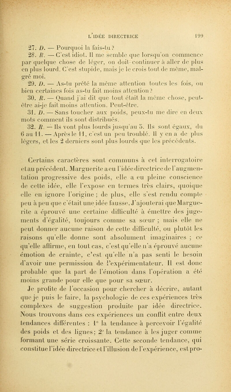 il. D. — Pourquoi la fais-tu ? 28. R. —C'est idiot. Il me semble que lorsqu'on commence par quelque chose de léger, on doit continuer à aller de plus en plus lourd. C'est stupide, mais je le crois tout de même, mal- gré moi. 29. D. — As-tu prête la même attention toutes les fois, ou bien certaines fois as-tu fait moins attention ? 30. R. — Quand j'ai dit que tout était la même chose, peut- être ai-je fait moins attention. Peut-être. 31. D. — Sans toucher aux poids, peux-tu me dire en deux mots comment ils sont distribués. 32. R. — Ils vont plus lourds jusqu'au 5. Ils sont égaux, du 6 au il. — Après le 11, c'est un peu troublé. Il y en a de plus légers, et les 2 derniers sont plus lourds que les précédents. Certains caractères sont communs à cet interrogatoire etau précédent. Marguerite aeu l'idée directrice deFaugmen- tation progressive des poids, elle a eu pleine conscience de cette idée, elle l'expose en termes très clairs, quoique elle en ignore l'origine; de plus, elle s'est rendu compte peu à peu que c'était une idée fausse. J'ajouterai que Margue- rite a éprouvé une certaine difficulté à émettre des juge- ments d'égalité, toujours comme sa sœur ; mais elle ne peut donner aucune raison de cette difficulté, ou plutôt les raisons qu'elle donne sont absolument imaginaires ; ce qu'elle affirme, en tout cas, c'est qu'elle n'a éprouvé aucune émotion de crainte, c'est qu'elle n'a pas senti le besoin d'avoir une permission de rexpérimentateur. Il est donc probable que la part de l'émotion dans l'opération a été moins grande pour elle que pour sa sœur. Je profite de l'occasion pour chercher à décrire, autant que je puis le faire, la psychologie de ces expériences très complexes de suggestion produite par idée directrice. Nous trouvons dans ces expériences un conflit entre deux tendances différentes : 1° la tendance à percevoir l'égalité des poids et des lignes; 2 la tendance à les juger comme formant une série croissante. Cette seconde tendance, qui constitue l'idée directrice et l'illusion de l'expérience, estpro-