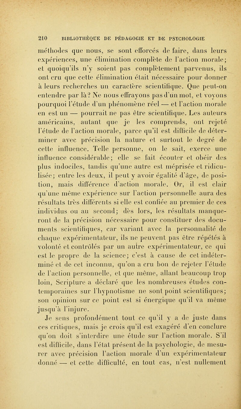 méthodes que nous, se sont efforcés de faire, dans leurs expériences, une élimination complète de l'action morale; et quoiqu'ils n'y soient pas complètement parvenus, ils ont cru que cette élimination était nécessaire pour donner à leurs recherches un caractère scientilique. Que peut-on entendre par là? Ne nous effrayons pas d'un mot, et voyons pourquoi l'étude d'un phénomène réel — et l'action morale en est un — pourrait ne pas être scientifique. Les auteurs américains, autant que je les comprends, ont rejeté l'étude de l'action morale, parce qu'il est difficile de déter- miner avec précision la nature et surtout le degré de cette influence. Telle personne, on le sait, exerce une influence considérable; elle se fait écouter et obéir dos plus indociles, tandis qu'une autre est méprisée et ridicu- lisée; entre les deux, il peut y avoir égalité d'âge, do posi- tion, mais différence d'action morale. Or, il est clair qu'une même expérience sur l'action personnelle aura des résultats très différents si elle est confiée au premier do ces individus ou au second; dès lors, les résultats manque- ront de la précision nécessaire pour constituer des docu- ments scientifiques, car variant avec la personnalité de chaque expérimentateur, ils ne peuvent pas être répétés à volonté et contrôlés par un autre expérimentateur, ce qui est le propre de la science; c'est à cause de cet indéter- miné et de cet inconnu, qu'on a cru bon de rejeter l'étude de l'action personnelle, et que même, allant beaucoup trop loin, Scripture a déclaré que les nombreuses études con- temporaines sur l'hypnotisme ne sont point scientifiques; son opinion sur ce point est si énergique qu'il va même jusqu'à l'injure. Je sens profondément tout ce qu'il y a de juste dans ces critiques, mais je crois qu'il est exagéré d'en conclure qu'on doit s'interdire une étude sur l'action morale. S'il est difficile, dans l'état présent de la psychologie, de mesu- rer avec précision l'action morale d'un expérimentateur donné — et cette difficulté, en tout cas, n'est nullement