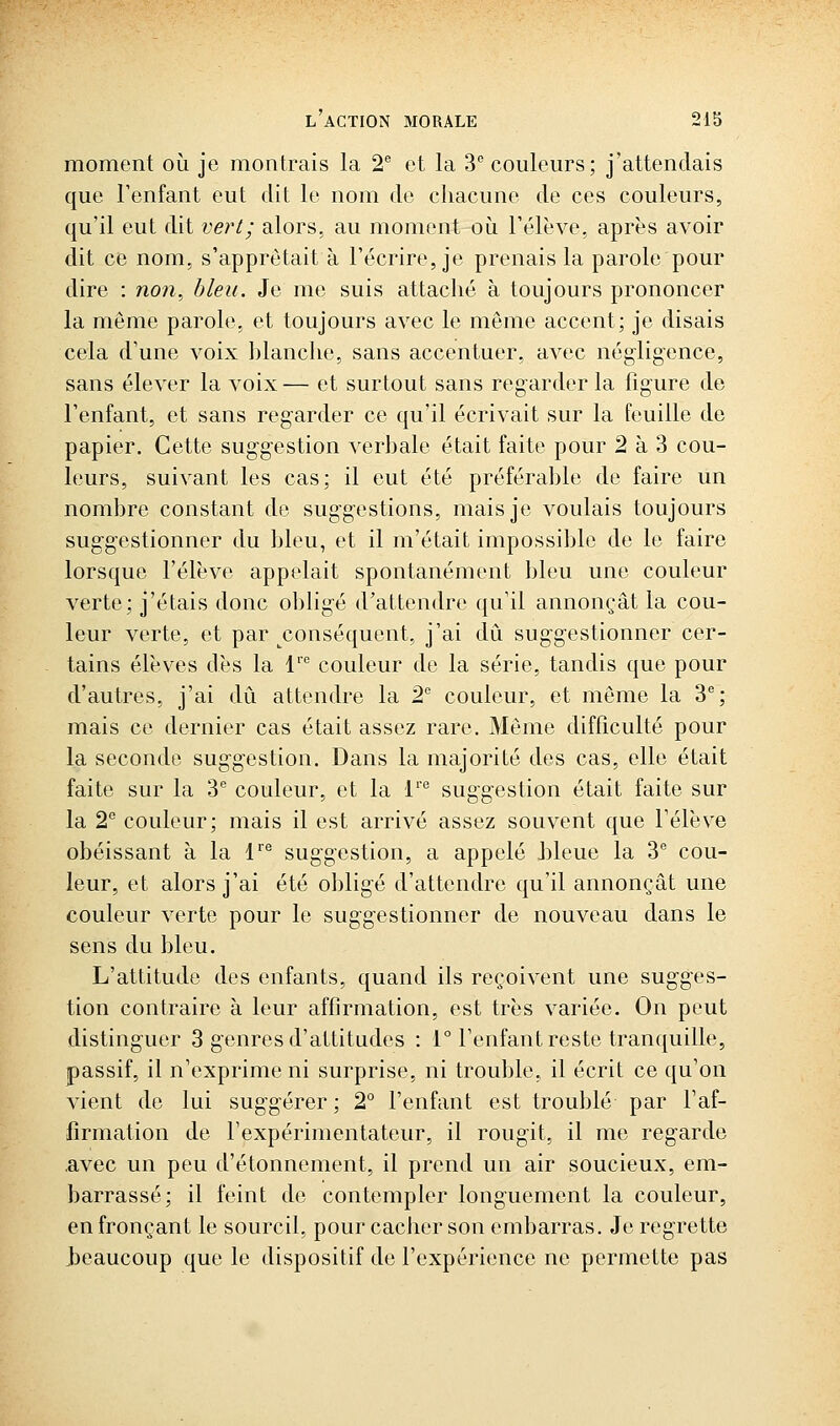 moment où je montrais la 2^ et la 3''couleurs; j'attendais que l'enfant eut dit le nom de chacune de ces couleurs, qu'il eut dit vert; alors, au moment oij. rélève, après avoir dit ce nom, s'apprêtait à l'écrire, je prenais la parole pour dire ; non, bleu. Je me suis attaché à toujours prononcer la môme parole, et toujours avec le même accent; je disais cela d'une voix blanche, sans accentuer, avec négligence, sans élever la voix— et surtout sans regarder la figure de l'enfant, et sans regarder ce qu'il écrivait sur la feuille de papier. Cette suggestion verbale était faite pour 2 à 3 cou- leurs, suivant les cas; il eut été préférable de faire un nombre constant de suggestions, mais je voulais toujours suggestionner du bleu, et il m'était impossible de le faire lorsque l'élève appelait spontanément bleu une couleur verte; j'étais donc obligé d'attendre qu'il annonçât la cou- leur verte, et par conséquent, j'ai dû suggestionner cer- tains élèves dès la 1''' couleur de la série, tandis que pour d'autres, j'ai dû attendre la 2 couleur, et môme la 3; mais ce dernier cas était assez rare. Même difficulté pour la seconde suggestion. Dans la majorité des cas, elle était faite sur la 3*^ couleur, et la 1' suggestion était faite sur la 2° couleur; mais il est arrivé assez souvent que l'élève obéissant à la V suggestion, a appelé J)leue la 3 cou- leur, et alors j'ai été obligé d'attendre qu'il annonçât une couleur verte pour le suggestionner de nouveau dans le sens du bleu. L'attitude des enfants, quand ils reçoivent une sugges- tion contraire à leur affirmation, est très variée. On peut distinguer 3 genres d'attitudes : 1° l'enfant reste tranquille, passif, il n'exprime ni surprise, ni trouble, il écrit ce qu'on vient de lui suggérer; 2° l'enfant est troublé par l'af- firmation de l'expérimentateur, il rougit, il me regarde .avec un peu d'étonnement, il prend un air soucieux, em- barrassé; il feint de contempler longuement la couleur, en fronçant le sourcil, pour cacher son embarras. Je regrette J3eaucoup que le dispositif de l'expérience ne permette pas