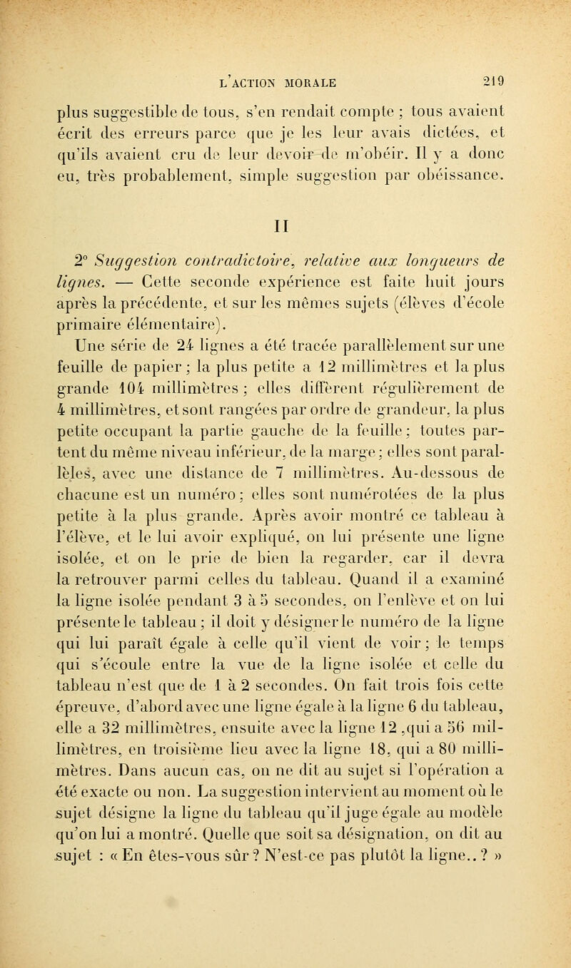 plus sug-gestible de tous, s'en rendait compte ; tous avaient écrit des erreurs parce que je les leur avais dictées, et qu'ils avaient cru do leur devoir de m'obéir. Il y a donc eu, très probablement, simple suggestion par obéissance. II 2° Suggestion contradictoire, relative aux longueurs de lignes. — Cette seconde expérience est faite liuit jours après la précédente, et sur les mêmes sujets (élèves d'école primaire élémentaire). Une série de 24 lignes a été tracée parallèlement sur une feuille de papier; la plus petite a 42 millimètres et la plus grande 104 millimètres; elles diffèrent régailièrement de 4 millimètres, et sont rangées par ordre de grandeur, la plus petite occupant la partie gauche de la feuille ; toutes par- tent du même niveau inférieur, de la marge : elles sont paral- lèles, avec une distance de 7 millimètres. Au-dessous de chacune est un numéro ; elles sont numérotées de la plus petite à la plus grande. Après avoir montré ce tableau à l'élève, et le lui avoir expliqué, on lui présente une ligne isolée, et on le prie de bien la regarder, car il devra la retrouver parmi celles du tableau. Quand il a examiné la ligne isolée pendant 3 à o secondes, on l'enlève et on lui présente le tableau; il doit y désigner le numéro de la ligne qui lui paraît égale à celle qu'il vient de voir ; le temps qui s'écoule entre la vue de la ligne isolée et celle du tableau n'est que de 1 à 2 secondes. On fait trois fois cette épreuve, d'abord avec une ligne égale à la ligne 6 du tableau, elle a 32 millimètres, ensuite avec la ligne 12 ,qui a 36 mil- limètres, en troisième lieu avec la ligne 18, qui a 80 milli- mètres. Dans aucun cas, on ne dit au sujet si l'opération a été exacte ou non. La suggestion intervient au moment où le sujet désigne la ligne du tableau qu'il juge égale au modèle qu'on lui a montré. Quelle que soit sa désignation, on dit au sujet : « En êtes-vous sûr? N'est-ce pas plutôt la ligne.. ? »