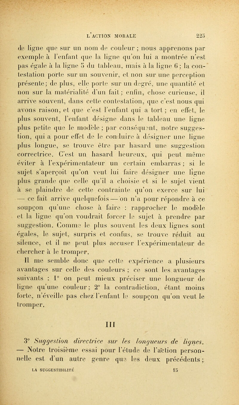 (le ligne que sur un nom de couleur ; nous apprenons par exemple à l'enfant que la ligne qu'on lui a montrée n'est pas égale à la ligne 5 du tableau, mais à la ligne 6 ; la con- testation porte sur un souvenir, et non sur une perception présente; de plus, elle porte sur un degré, une quantité et non sur la matérialité d'un fait; enfin, chose curieuse, il arrive souvent, dans cette contestation, que c'est nous qui avons raison, et que c'est l'enfant qui a tort; en effet, le plus souvent, l'enfant désigne dans le tableau une ligne plus petite que le modèle ; par conséquent, notre sugges- tion, qui a pour effet do le conduire à désigner une ligne plus longue, se trouve être par hasard une suggestion correctrice. C'est un hasard heureux, qui peut même éviter à l'expérimentateur un certain embarras ; si le sujet s'aperçoit qu'on veut lui faire désigner une ligne plus grande que celle qu'il a choisie et si le sujet vient à se plaindre de cette contrainte qu'on exerce sur lui — ce fait arrive quelquefois—on n'a pour répondre à ce soupçon qu'une chose à faire : rapprocher le modèle et la ligne qu'on voudrait forcer le sujet à prendre par suggestion. Comme le plus souvent les deux lignes sont égales, le sujet, surpris et confus, se trouve réduit au silence, et il ne peut plus accuser l'expérimentateur de chercher à le tromper. Il me semble donc que cette expérience a plusieurs avantages sur celle des couleurs; ce sont les avantages suivants : 1° on peut mieux préciser une longueur de ligne qu'une couleur; 2° la contradiction, étant moins forte, n'éveille pas chez l'enfant le soupçon qu'on veut le tromper. III 3° Suggestion directrice sur les longueurs de lignes. — Notre troisième essai pour l'étude de l'action person- nelle est d'un autre genre que les deux précédents ; LA SUGGESTIBILITK 15