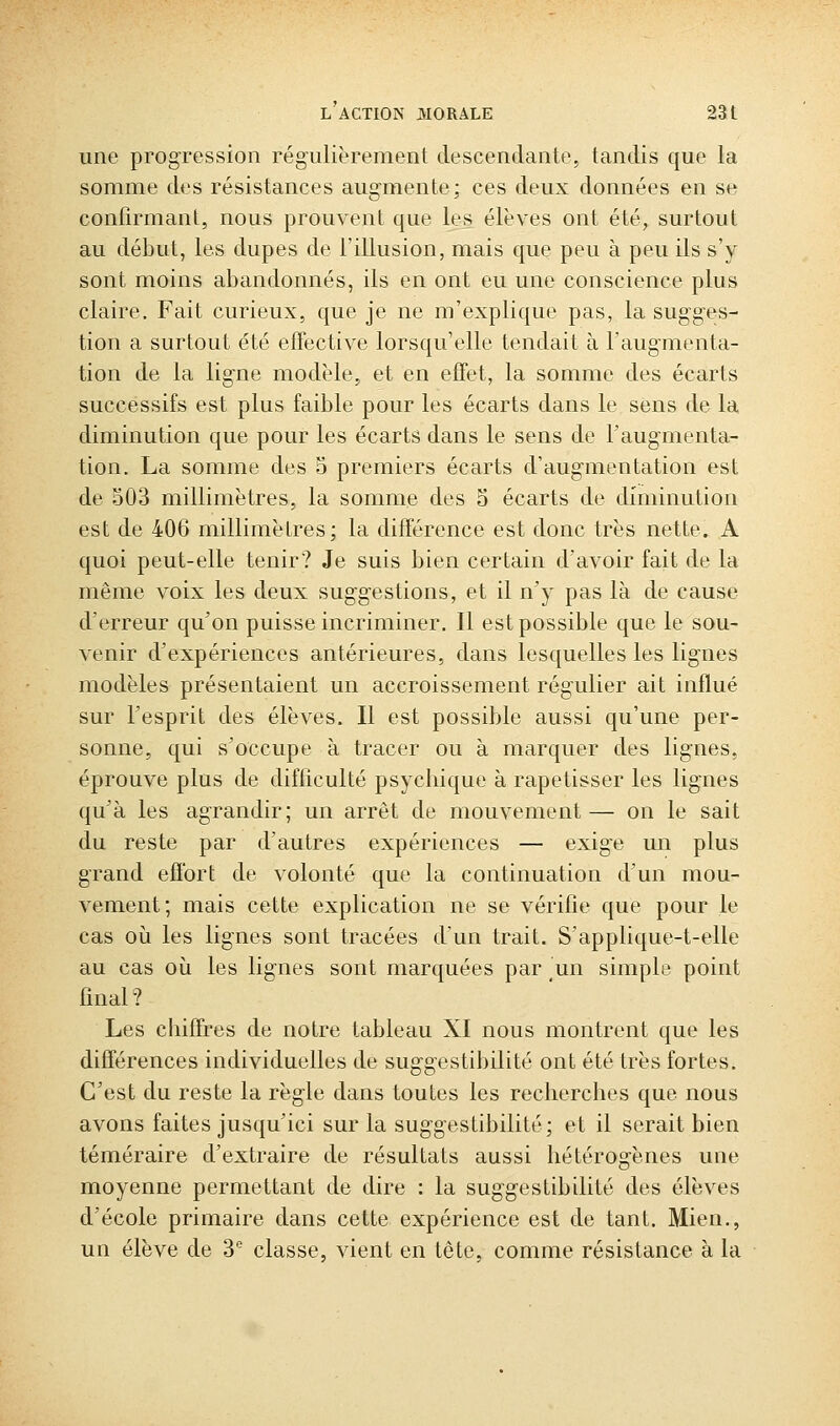 une progression régulièrement descendante, tandis que la somme des résistances augmente; ces deux données en se confirmant, nous prouvent que les élèves ont été, surtout au début, les dupes de l'illusion, mais que peu à peu ils s'y sont moins abandonnés, ils en ont eu une conscience plus claire. Fait curieux, que je ne m'explique pas, la sugges- tion a surtout été effective lorsqu'elle tendait à l'augmenta- tion de la ligne modèle, et en effet, la somme des écarts successifs est plus faible pour les écarts dans le sens de la diminution que pour les écarts dans le sens de l'augmenta- tion. La somme des 5 premiers écarts d'augmentation est de 503 millimètres, la somme des 5 écarts de diminution est de 406 millimètres; la différence est donc très nette. A quoi peut-elle tenir? Je suis bien certain d'avoir fait de la même voix les deux suggestions, et il n'y pas là de cause d'erreur qu'on puisse incriminer. Il est possible que le sou- venir d'expériences antérieures, dans lesquelles les lignes modèles présentaient un accroissement régulier ait influé sur Fesprit des élèves. Il est possible aussi qu'une per- sonne, qui s'occupe à tracer ou à marquer des lignes, éprouve plus de difficulté psycliique à rapetisser les lignes qu'à les agrandir; un arrêt de mouvement— on le sait du reste par d'autres expériences — exige un plus grand effort de volonté que la continuation d'un mou- vement; mais cette explication ne se vérifie que pour le cas où les lignes sont tracées d'un trait. S'applique-t-elle au cas où les lignes sont marquées par un simple point final? Les chiffres de notre tableau XI nous montrent que les différences individuelles de suggestibilité ont été très fortes. C'est du reste la règle dans toutes les recherches que nous avons faites jusqu'ici sur la suggestibilité; et il serait bien téméraire d'extraire de résultats aussi hétérogènes une moyenne permettant de dire : la suggestibilité des élèves d'école primaire dans cette expérience est de tant. Mien., un élève de 3 classe, vient en tête, comme résistance à la