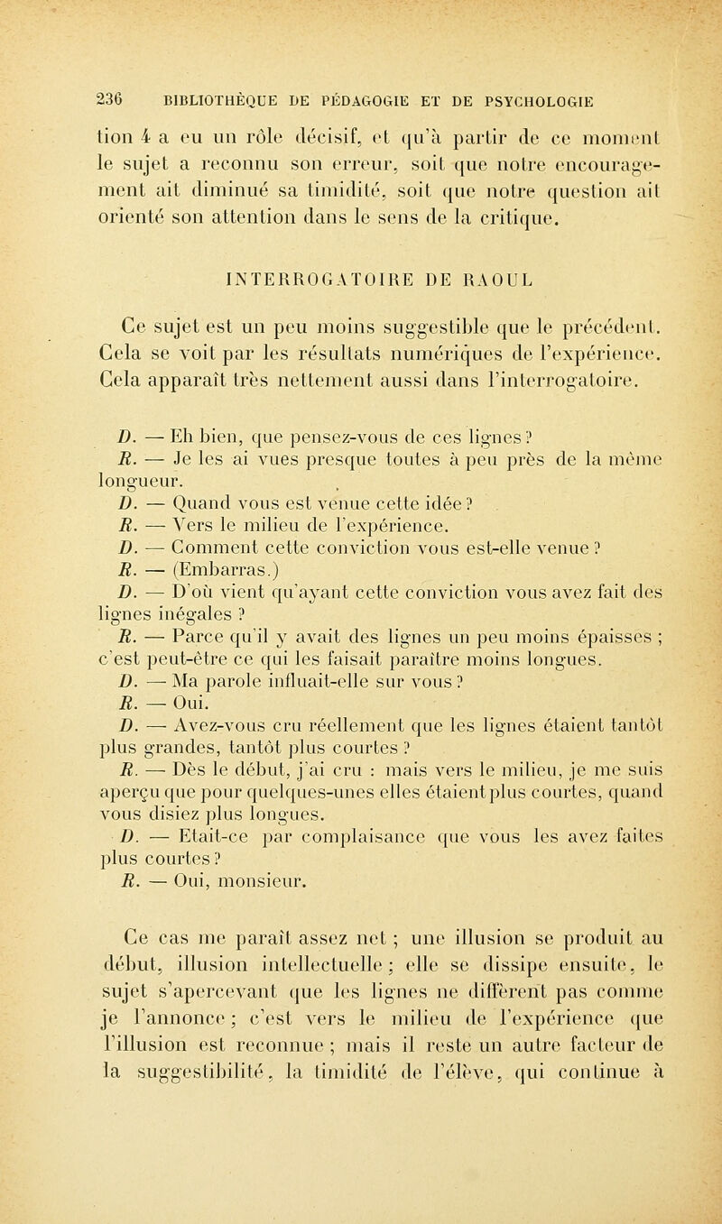 tion 4 a eu un rôle décisif, et qu'à partir de ce momiMit le sujet a reconnu son erreur, soit que notre encourage- ment ait diminué sa timidité, soit que notre question ait orienté son attention dans le sens de la critique. INTERROGATOIRE DE RAOUL Ce sujet est un peu moins suggestible que le précédent. Cela se voit par les résultats numériques de l'expérience. Cela apparaît très nettement aussi dans l'interrogatoire. D. — Eh bien, que pensez-vous de ces lig-nes? B. — Je les ai vues presque toutes à peu près de la même longueur. D. — Quand vous est venue cette idée ? R. — Vers le milieu de l'expérience. D. — Comment cette conviction vous est-elle venue ? B. — (Embarras.) D. — D'où vient qu'ayant cette conviction vous avez fait des lignes inégales ? B. — Parce qu'il y avait des lignes un peu moins épaisses ; c'est peut-être ce qui les faisait paraître moins longues. D. — Ma parole influait-elle sur vous ? B. — Oui. D. — Avez-vous cru réellement que les lignes étaient tantôt plus grandes, tantôt plus courtes ? B. — Dès le début, j'ai cru : mais vers le milieu, je me suis aperçu que pour quelques-unes elles étaient plus courtes, quand vous disiez plus longues. D. — Etait-ce par complaisance que vous les avez faites plus courtes? B. — Oui, monsieur. Ce cas me paraît assez net ; une illusion se produit au début, illusion intellectuelle; elle se dissipe ensuite, le sujet s'apercevant que les lig'nes ne diffèrent pas comme je l'annonce ; c'est vers le milieu de l'expérience ([ue l'illusion est reconnue ; mais il reste un autre facteur <le la suggestibilité, la timidité de l'élève, qui continue à