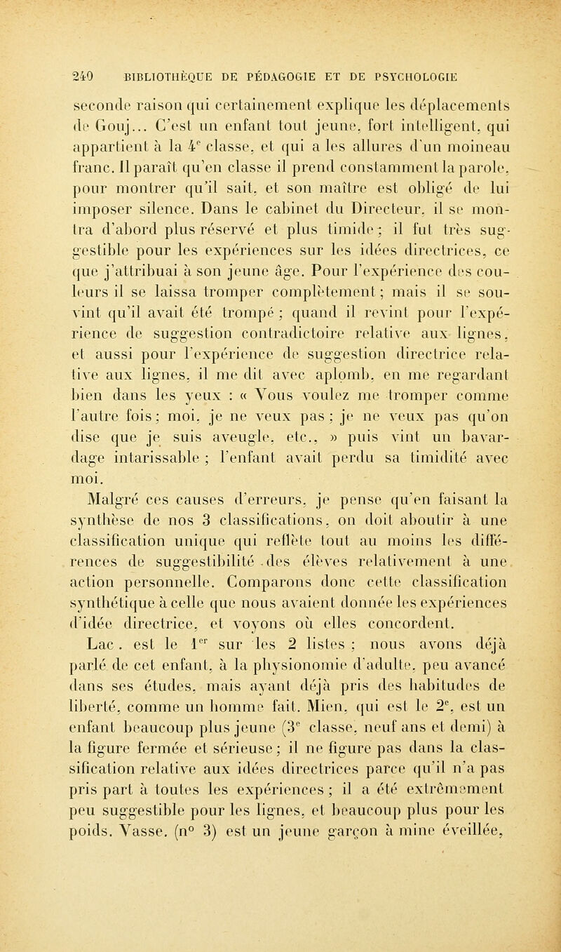 seconde raison qui certainement explique les déplacements de Gouj... C'est un enfant tout jeune, fort intelligent, qui appartient à la 4 classe, et qui a les allures d'un moineau franc. 11 paraît qu'en classe il prend constamment la parole, pour montrer qu'il sait, et son maître est obligé de lui imposer silence. Dans le cabinet du Directeur, il se mon- tra d'abord plus réservé et plus timide; il fut très sug- gestible pour les expériences sur les idées directrices, ce que j'attribuai à son jeune âge. Pour l'expérience des cou- leurs il se laissa tromper complètement; mais il se sou- vint qu'il avait été trompé ; quand il revint pour l'expé- rience de suggestion contradictoire relative aux lignes, et aussi pour l'expérience de suggestion directrice rela- tive aux lignes, il me dit avec aplomb, en me regardant bien dans les yeux : « Vous voulez me tromper comme l'autre fois; moi, je ne veux pas; je ne veux pas qu'on dise que je suis aveugle, etc., » puis vint un bavar- dage intarissable ; l'enfant avait perdu sa timidité avec moi. Malgré ces causes d'erreurs, je pense qu'en faisant la synthèse de nos 3 classifications, on doit aboutir à une classification unique qui reflète tout au moins les diffé- rences de suggestibilité -des élèves relativement à une action personnelle. Comparons donc cette classification synthétique à celle que nous avaient donnée les expériences d'idée directrice, et voyons où elles concordent. Lac, est le 1'' sur les 2 listes ; nous avons déjà parlé de cet enfant, à la physionomie d'adulte, peu avancé dans ses études, mais ayant déjà pris des habitudes de liberté, comme un homme fait. Mien, qui est le 2% est un enfant beaucoup plus jeune (3 classe, neuf ans et demi) à la figure fermée et sérieuse ; il ne figure pas dans la clas- sification relative aux idées directrices parce qu'il n'a pas pris part à toutes les expériences ; il a été extrêmement peu suggestible pour les lignes, et beaucoup plus pour les poids. Vasse. (n° 3) est un jeune garçon à mine éveillée,