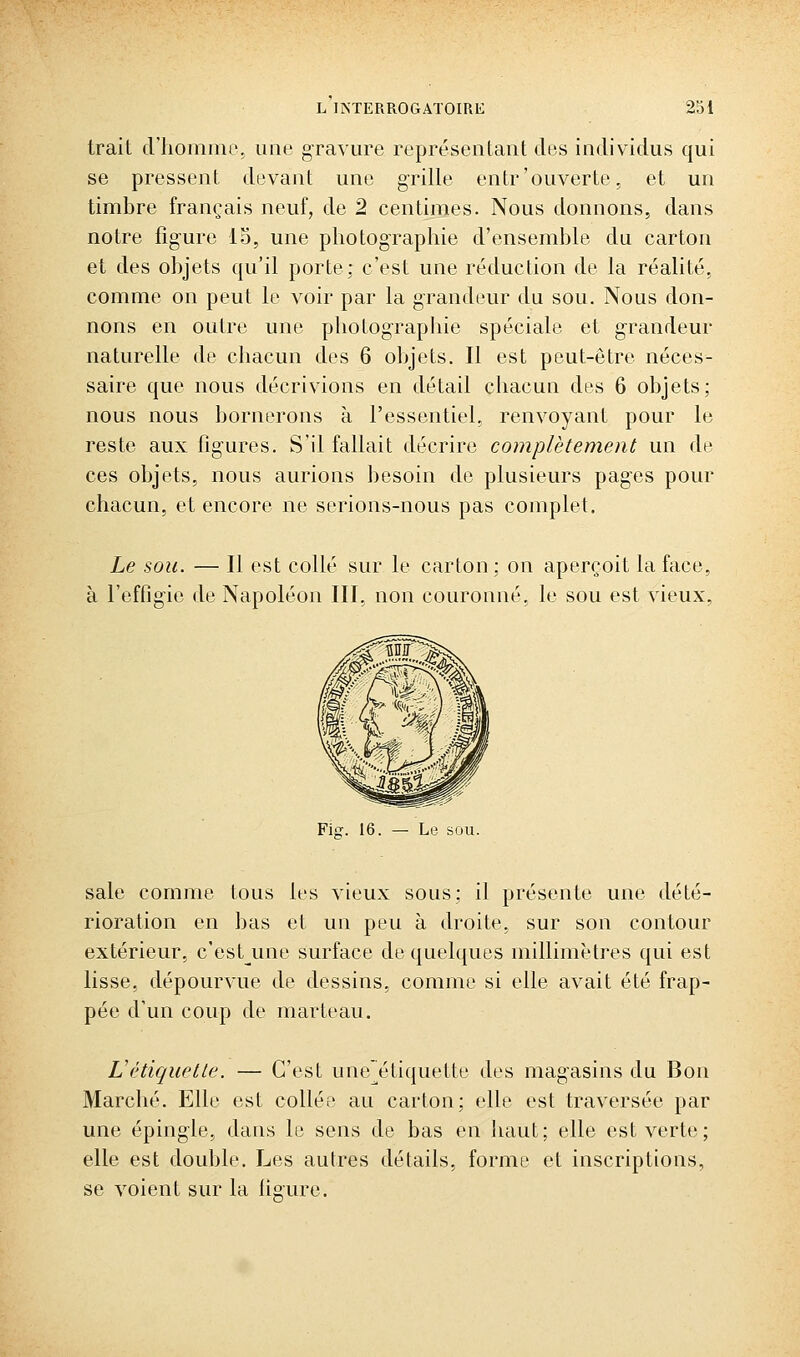 trait criiomme. une gravure représentant des individus qui se pressent devant une grille entr'ouverte, et un timbre français neuf, de 2 centimes. Nous donnons, dans notre figure 15, une photographie d'ensemble du carton et des objets qu'il porte; c'est une réduction de la réalité, comme on peut le voir par la grandeur du sou. Nous don- nons en outre une photographie spéciale et grandeur naturelle de chacun des 6 objets. Il est peut-être néces- saire que nous décrivions en détail chacun des 6 objets; nous nous bornerons à l'essentiel, renvoyant pour le reste aux figures. S'il fallait décrire complètement un de ces objets, nous aurions besoin de plusieurs pages pour chacun, et encore ne serions-nous pas complet. Le sou. — Il est collé sur le carton ; on aperçoit la face, à l'effigie de Napoléon III, non couronné, le sou est vieux, Fig. 16. — Le sou. sale comme tous les vieux sous: il présente une dété- rioration en bas et un peu à droite, sur son contour extérieur, c'est^une surface de quelques millimètres qui est lisse, dépourvue de dessins, comme si elle avait été frap- pée d'un coup de marteau. L'étiquette. — C'est une^étiquette des magasins du Bon Marché. Elle est collée au carton; elle est traversée par une épingle, dans le sens de bas en haut; elle est verte; elle est double. Les autres détails, forme et inscriptions, se voient sur la ligure.