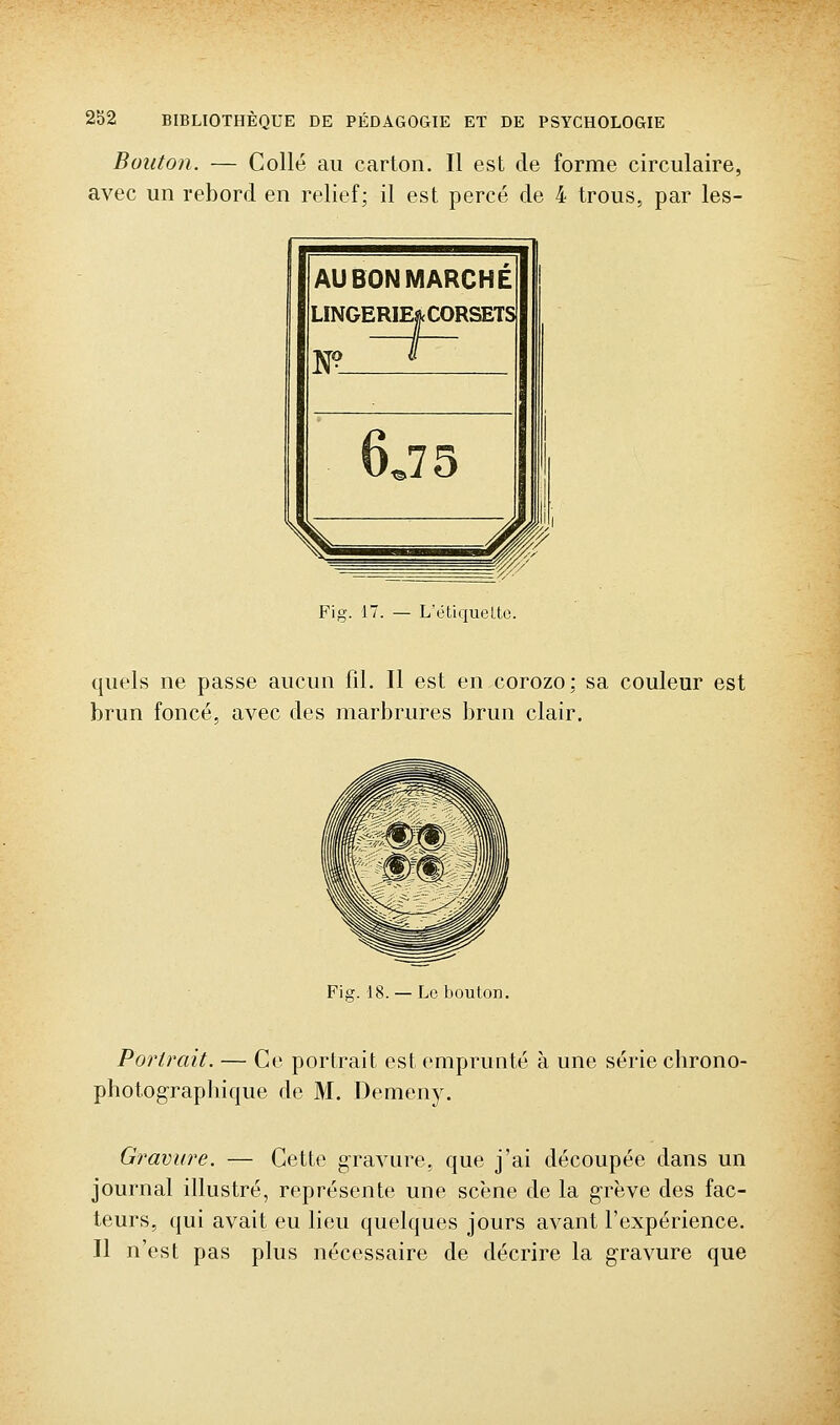 Bouton. — Collé au carton. Il est de forme circulaire, avec un rebord en relief; il est percé de 4 trous, par les- Fig. 17. — L'étiqueLte. quels ne passe aucun fil. Il est en corozo: sa couleur est brun foncé, avec des marbrures brun clair. Fier. 18. — Le bouton. Portrait. — Ce portrait est emprunté à une série chrono- photograpbique de M. Demeny. Gravure. — Cette gravure, que j'ai découpée dans un journal illustré, représente une scène de la grève des fac- teurs, qui avait eu lieu quelques jours avant l'expérience. Il n'est pas plus nécessaire de décrire la gravure que