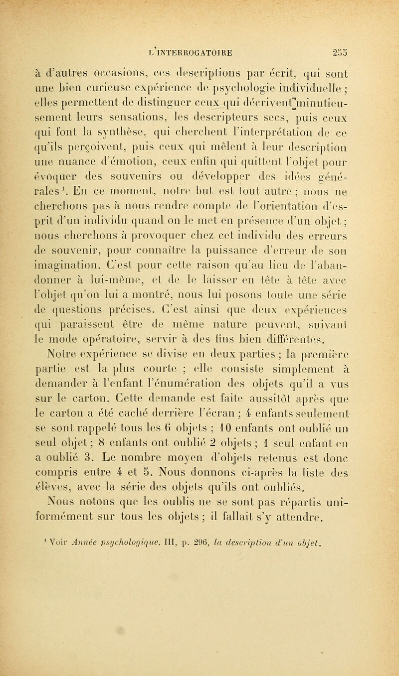 à (rautres occasions, ces descriptions par écrit, qui sont une bien curieuse expérience de psycholog-ie individuelle ; elles permettent de distinguer ceux qui décriventjiiinutieu- sement leurs sensations, les descripteurs secs, puis ceux qui font la synthèse, qui cherchent l'interprétation de ce qu'ils perçoivent, puis ceux qui mêlent à leur description une nuance d'émotion, ceux enhn qui quittent l'objet pour évoquer des souvenirs ou développer des idées géné- rales'. En ce moment, notre but est tout autre ; nous ne cherchons pas à nous rendre compte de l'orientation d'es- prit d'un ijidividu quand on le met en présence d'un objet ; nous cherchons à provoquer chez cet individu des erreurs de souvenir, pour connaître la puissance d'erreur de son imagination. C'est pour cette raison qu'au lieu de l'aban- donner à lui-même, et de le laisser en tête à tête avec l'objet qu'on lui a montré, nous lui posons toute une série de questions précises. C'est ainsi que deux expériences qui paraissent être de même nature peuvent, suivant le mode opératoire, servir à des fins bien différentes. Notre expérience se divise en deux parties ; la première partie est la plus courte ; elle consiste simplement à demander à l'enfant l'énumération des objets qu'il a vus sur le carton. Cette demande est faite aussitôt après que le carton a été caché derrière l'écran ; 4 enfants seulement se sont rappelé tous les 6 objets ; 10 enfants ont oublié un seul objet ; 8 enfants ont oublié 2 objets ; 1 seul enfant en a oublié 3. Le nombre moyen d'objets retenus est donc compris entre 4 et 5. Nous donnons ci-après la liste des élèves, avec la série des objets qu'ils ont oubliés. Nous notons que les oublis ne se sont pas répartis uni- formément sur tous les objets ; il fallait s'y attendre. * Voir Année psychologique, III, p. 296, la descriplion d'un objet.