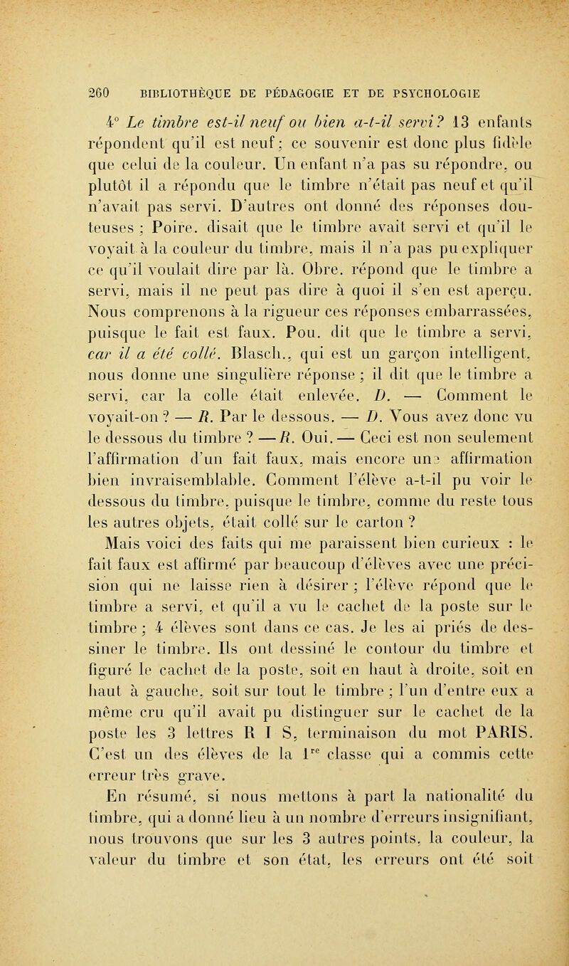 i Le timbre est-il neuf ou bien a-t-il servi? 13 enfants répondent qu'il est neuf: ce souvenir est donc plus fidèle que celui de la couleur. Un enfant n'a pas su répondre, ou plutôt il a répondu que le timbre n'était pas neuf et qu'il n'avait pas servi. D'autres ont donné des réponses dou- teuses ; Poire, disait que le timbre avait servi et qu'il le voyait à la couleur du timbre, mais il n'a pas pu expliquer ce qu'il voulait dire par là. Obre. répond que le timbre a servi, mais il ne peut pas dire à quoi il s'en est aperçu. Nous comprenons à la rigueur ces réponses embarrassées, puisque le fait est faux. Pou. dit que le timbre a servi, car il a été collé. Blascli., qui est un garçon intelligent, nous donne une singulière réponse ; il dit que le timbre a servi, car la colle était enlevée. D. — Comment le voyait-on? — R. Par le dessous. — D. Vous avez donc vu le dessous du timbre ? —i?. Oui.— Ceci est non seulement l'affirmation d'un fait faux, mais encore un? affirmation bien invraisemblable. Comment l'élève a-t-il pu voir le dessous du timbre, puisque le timbre, comme du reste tous les autres objets, était collé sur le carton ? Mais voici des faits qui me paraissent bien curieux : le fait faux est affirmé par beaucoup d'élèves avec une préci- sion qui ne laisse rien à désirer ; l'élève répond que le timbre a servi, et qu'il a vu le cachet de la poste sur le timbre; 4 élèves sont dans ce cas. Je les ai priés de des- siner le timbre. Ils ont dessiné le contour du timbre et figuré le cachet de la poste, soit en haut à droite, soit en haut à gauche, soit sur tout le timbre ; l'un d'entre eux a rnême cru qu'il avait pu distinguer sur le cachet de la poste les 3 lettres RIS, terminaison du mot PARIS. C'est un des élèves de la 1 classe qui a commis cette erreur très grave. En résumé, si nous mettons à part la nationalité du timbre, qui adonné lieu à un nombre d'erreurs insignifiant, nous trouvons que sur les 3 autres points, la couleur, la valeur du timbre et son état, les erreurs ont été soit