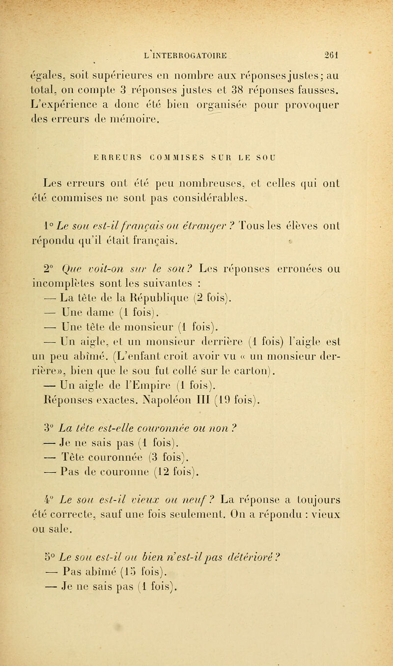 égales, soit supérieures en nombre aux réponses justes; au total, on compte 3 réponses justes et 38 réponses fausses. L'expérience a donc été bien organisée pour provoquer des erreurs de mémoire. ERREURS COMMISES SUR LE SOU Les erreurs ont été peu nombreuses, et celles qui ont été commises ne sont pas considérables. i° Le sou est-il français ou étrange?' ? Tous les élèves ont répondu qu'il était français, 2° Que voit-on sur le sou ? Les réponses erronées ou incomplètes sont les suivantes : — La tête de la République (2 fois). — Une dame (1 fois). — Une tête de monsieur (1 fois). — Un aigle, et un monsieur derrière (1 fois) l'aigle est un peu abîmé. (L'enfant croit avoir vu « un monsieur der- rière», bien que le sou fut collé sur le carton). — Un aigle de l'Empire (1 fois). Réponses exactes. Napoléon III (19 fois). 3 La tète est-elle couronnée ou non ? — Je ne sais pas (1 fois). — Tète couronnée (3 fois). — Pas de couronne (12 fois). 4 Le sou est-il vieux ou neuf? La réponse a toujours été correcte, sauf une fois seulement. On a répondu : vieux ou sale. ^'^ Le sou est-il ou bien n'est-il pas détérioré? — Pas abîmé (lo fois). — Je ne sais pas (i fois).