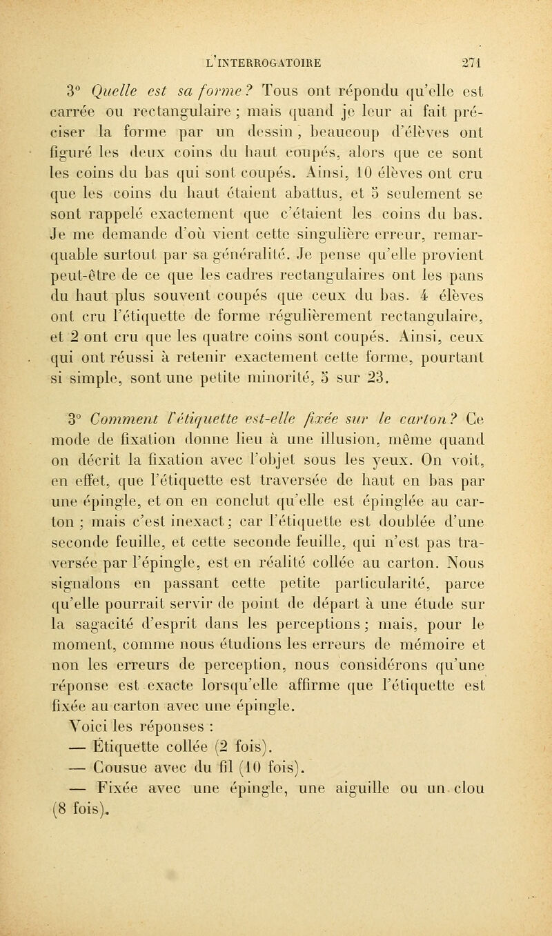 3° Quelle est sa forme ? Tous ont répondu qu'elle est carrée ou rectangulaire ; mais quand je leur ai fait pré- ciser la forme par un dessin, beaucoup d'élèves ont figuré les deux coins du haut coupés, alors que ce sont les coins du bas qui sont coupés. Ainsi, 10 élèves ont cru que les coins du haut étaient abattus, et 5 seulement se sont rappelé exactement que c'étaient les coins du bas. Je me demande d'où vient cette singulière erreur, remar- quable surtout par sa généralité. Je pense qu'elle provient peut-être de ce que les cadres rectangulaires ont les pans du haut plus souvent coupés que ceux du bas. 4 élèves ont cru l'étiquette de forme régulièrement rectangulaire, et 2 ont cru que les quatre coins sont coupés. Ainsi, ceux qui ont réussi à retenir exactement cette forme, pourtant si simple, sont une petite minorité, o sur 23. 3° Comment rétiquette est-elle fixée sur le carton ? Ce mode de fixation donne lieu à une illusion, même quand on décrit la fixation avec l'objet sous les yeux. On voit, en effet, que l'étiquette est traversée de haut en bas par une épingle, et on en conclut qu'elle est épinglée au car- ton ; mais c'est inexact; car l'étiquette est doublée d'une seconde feuille, et cette seconde feuille, qui n'est pas tra- versée par l'épingle, est en réalité collée au carton. Nous signalons en passant cette petite particularité, parce qu'elle pourrait servir de point de départ à une étude sur la sagacité d'esprit dans les perceptions ; mais, pour le moment, comme nous étudions les erreurs de mémoire et non les erreurs de perception, nous considérons qu'une réponse est exacte lorsqu'elle affirme que l'étiquette est fixée au carton avec une épingle. Voici les réponses : — Étiquette collée (2 fois). — Cousue avec du fil (10 fois). — Fixée avec une épingle, une aiguille ou un clou (8 fois).