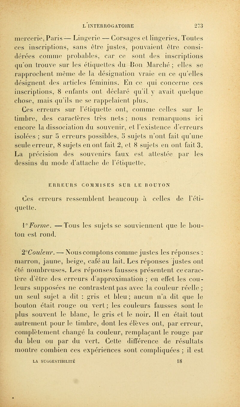 mercerie,Paris— Lingerie — Corsages et lingeries. Toutes ces inscriptions, sans être justes, pouvaient être consi- dérées comme probables, car ce sont des inscriptions qu'on trouve sur les étiquettes du Bon Marché ; elles se rapprochent même de la désignation vraie en ce qu'elles désignent des articles féminins. En ce qui concerne ces inscriptions, 8 enfants ont déclaré qu'il, y avait quelque chose, mais qu'ils ne se rappelaient plus. Ces erreurs sur l'étiquette ont, comme celles sur le timbre, des caractères très nets ; nous remarquons ici encore la dissociation du souvenir, et l'existence d'erreurs isolées ; sur S erreurs possibles, 5 sujets n'ont fait qu'une seule erreur, 8 sujets en ont fait 2, et 8 sujets en ont fait 3. La précision des souvenirs faux est attestée par les dessins du mode d'attache de l'étiquette. ERREURS COMMISES SUR LE ROUTON Ces erreurs ressemblent beaucoup à celles de l'éti- quette. \°Forme. —Tous les sujets se souviennent que le bou- ton est rond. 2°Couleur. — Nous comptons comme justes les réponses : marron, jaune, beige, café au lait. Les réponses justes ont été nombreuses. Les réponses fausses présentent ce carac- tère d'être des erreurs d'approximation ; en effet les cou- leurs supposées ne contrastent pas avec la couleur réelle ; un seul sujet a dit : gris et bleu; aucun n'a dit que le bouton était rouge ou vert ; les couleurs fausses sont le plus souvent le blanc, le gris et le noir. Il en était tout autrement pour le timbre, dont les élèves ont, par erreur, complètement changé la couleur, remplaçant le rouge par du bleu ou par du vert. Cette différence de résultats montre combien ces expériences sont compliquées ; il est LA SUGGESTIBILITÉ 18