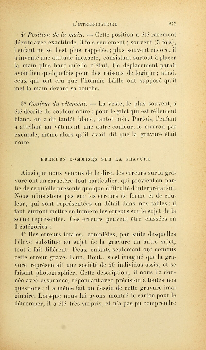 4° Position de la main. — Cette position a été rarement décrite avec exactitude, 3 fois seulement ; souvent (5 fois), l'enfant ne se l'est plus rappelée ; plus souvent encore, il a inventé une attitude inexacte, consistant surtout à placer la main plus haut qu'elle n'était. Ce déplacement paraît avoir lieu quelquefois pour des raisons do logique ; ainsi, ceux qui ont cru que l'homme hâille ont supposé qu'il met la main devant sa bouche. 5° Couleur du vêtement. — La veste, le plus souvent, a été décrite de couleur noire : pour le gilet qui est réllement blanc, on a dit tantôt blanc, tantôt noir. Parfois, l'enfant a attribué au vêtement une autre couleur, le marron par exemple, même alors qu'il avait dit que la gravure était noire. ERREURS COMMISE^S SUR LA GRAVURE Ainsi que nous venons de le dire, les erreurs sur la gra- vure ont un caractère tout particulier, qui provient en par- tie de ce qu'elle présente quelque difficulté d'interprétation. Nous n'insistons pas sur les erreurs de forme et de cou- leur,- qui sont représentées en détail dans nos tables ; il faut surtout mettre en lumière les erreurs sur le sujet de la scène représentée. Ces erreurs peuvent être classées en 3 catégories : 1° Des erreurs totales, complètes, par suite desquelles l'élève substitue- au sujet de la gravure un autre sujet, tout à fait différent. Deux enfants seulement ont commis cette erreur grave. L'un, Bout., s'est imaginé que la gra- vure représentait une société de 40 individus assis, et se faisant photographier. Cette description, il nous l'a don- née avec assurance, répondant avec précision à toutes nos questions ; il a même fait un dessin de cette gravure ima- ginaire. Lorsque nous lui avons montré le carton pour le détromper, il a été très surpris, et n'a pas pu comprendre