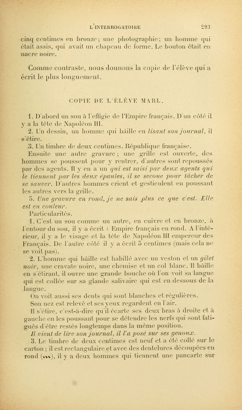 cinq centimes en bronze; une photograpliie; un homme qui était assis, qui avait un chapeau de forme. Le bouton était en nacre noire. Gomme contraste, nous'donnons la copie de l'élève qui a écrit le plus longuement. COPIE DE L'ELEVE MARL. 1. D'abord un sou à l'effig'ie de l'Empire français. D'un côté il y a la tète de Napoléon IIL 2. Un dessin, un homme qui baille en lisant son journal, il s'étire. 3. Un timbre de deux centimes. République française. Ensuite une autre gravure ; une grille est ouverte, des hommes se poussent pour y rentrer, d'autres sont repoussés par des agents. Il y en a un qui est saisi par deux agents qui le tiennent jjar les deux épaules, il se secoue pour tâcher de se sauver. D'autres hommes crient et gesticulent en poussant les autres vers la grille. 5. Une gravure en rond, je ne sais plus ce que c'est. Elle est en couleur. Particularités. 1. C'est un sou comme un autre, en cuivre et en bronze, à l'entour du sou, il y a écrit : Empire français en rond. A l'inté- rieur, il y a le visage et la tète de Napoléon III empereur des Français. De l'autre côté il y a écrit 5 centimes (mais cela ne se voit pas). 2. L'homme qui baille est habillé avec un veston et un gilet noir, une cravate noire, une chemise et un col blanc. Il bâille en s'étirant, il ouvre une grande bouche où l'on voit sa langue qui est collée sur sa glande saUvaire qui est en dessous de la langue. On voit aussi ses dents qui sont blanches et régulières. Son nez est relevé et ses yeux regardent en l'air. Il s'étire, c'est-à-dire qu'il écarte ses deux bras à droite et à gauche en les poussant pour se détendre les nerfs qui sont fati- gués d'être resiés longtemps dans la même position. Il vient de lire ^on journal, il Va posé sur ses genoux. 3. Le timbre de deux centimes est neuf et a été collé sur le carton ; il est rectangulaire et avec des dentelures découpées en rond (kxx), il y a deux hommes qui tiennent une pancarte sur