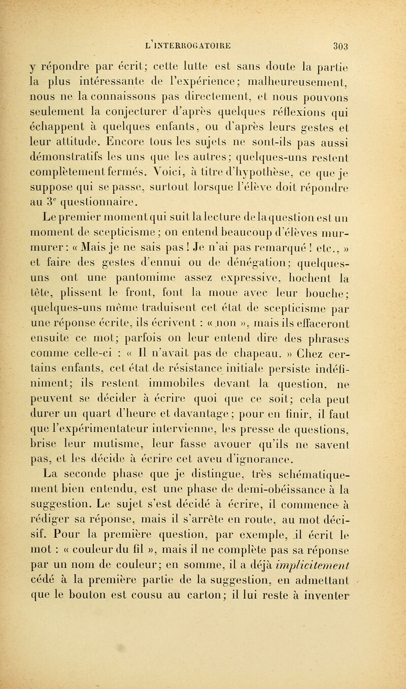 y répondre par écrit; cette lutte est sans doute la partie la plus intéressante de l'expérience; malheureusement, nous ne la connaissons pas directement, et nous pouvons seulement la conjecturer d'après quelques réflexions qui échappent à quelques enfants, ou d'après leurs gestes et leur attitude. Encore tous les sujets ne sont-ils pas aussi démonstratifs les uns que les autres; quelques-uns restent complètement fermés. Voici, à titre d'hypothèse, ce que je suppose qui se passe, surtout lorsque l'élève doit répondre au 3 questionnaire. Le premier moment qui suit la lecture de la question est un moment de scepticisme ; on entend heaucoup d'élèves mur- murer : « Mais je ne sais pas ! Je n'ai pas remarqué ! etc.. » et faire des gestes d'ennui ou de dénégation; quelques- uns ont une pantomime assez expressive, hochent la tête, plissent le front, font la moue avec leur ])ouche; quelques-uns même traduisent cet état de scepticisme par une réponse écrite, ils écrivent : « non », mais ils effaceront ensuite ce mot; parfois on leur entend dire des phrases comme celle-ci : « Il n'avait pas de chapeau, » Chez cer- tains enfants, cet état de résistance initiale persiste indéfi- niment; ils restent immobiles devant la question, ne peuvent se décider à écrire quoi que ce soit; cela peut durer un quart d'heure et davantage; pour en finir, il faut que l'expérimentateur intervienne, les presse de questions, brise leur mutisme, leur fasse avouer qu'ils ne savent pas, et les décide à écrire cet aveu d'ignorance. La seconde phase que je distingue, très schématique- ment bien entendu, est une phase de demi-obéissance à la suggestion. Le sujet s'est décidé à écrire, il commence- à rédiger sa réponse, mais il s'arrête en route, au mot déci- sif. Pour la première question, par exemple, il écrit le mot : « couleur du fil », mais il ne complète pas sa réponse par un nom de couleur; en somme, il a déjà implicitement cédé à la première partie de la suggestion, en admettant que le bouton est cousu au carton; il lui reste à inventer