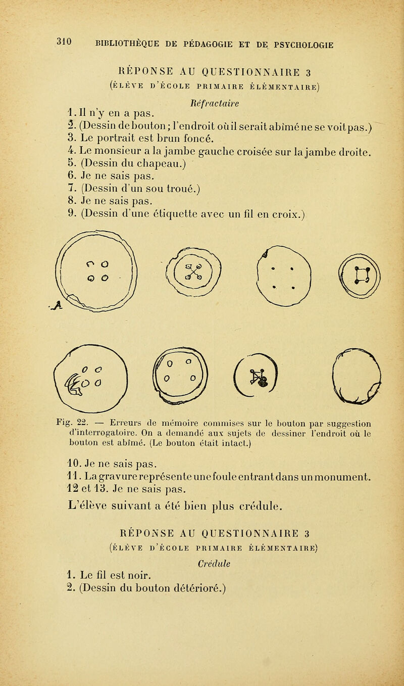 RÉPONSE AU QUESTIONNAIRE 3 (ÉLÈVE d'École primaire élémentaire) Réfractaire i.Il n'y en a pas. û. (Dessin debouton; l'endroit où il serait abîmé ne se voitpas.) 3. Le portrait est brun foncé. 4. Le monsieur a la jambe gauche croisée sur la jambe droite. 5. (Dessin du chapeau.) 6. Je ne sais pas. 7. (Dessin d'un sou troué.) 8. Je ne sais pas. 9. (Dessin d'une étiquette avec un fd en croix.) Fig. 22. — Erreurs do mémoire commises sur le bouton par suggestion d'interrogatoire. On a demandé aux sujets de dessiner l'endroit où le bouton est abîmé. (Le bouton était intact.) 10. Je ne sais pas. 11. La gravure représente une foule entrant dans mimonument. 12 et Va. Je ne sais pas. L'élève suivant a été bien plus crédule. REPONSE AU QUESTIONNAIRE 3 (ÉLÈVE d'École primaire élémentaire) Crédule 1. Le fil est noir. 2. (Dessin du bouton détérioré.)