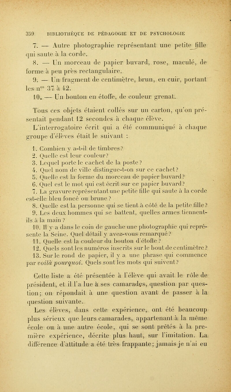 7. — Autre photographie représentant une petite_fille qui saute à la corde. 8. — Un morceau de papier huvard, rose, maculé, de forme à peu près rectangulaire. 9. — Un fragment de centimètre, brun, en cuir, portant lesn°^ 37 à 42. 10. — Un bouton en étoffe, de couleur grenat. Tous ces objets étaient collés sur un carton, qu'on pré- sentait pendant 12 secondes à chaque élève. L'interrogatoire écrit qui a été communiqué à chaque groupe d'élèves était le suivant : 1. Combien y a-t-il de timbres? 2. Quelle est leur couleur? 3. Lequel porte le cachet de la poste ? 4. Quel nom de ville distingue-t-on sur ce cachet? 5. Quelle est la forme du morceau de papier buvard? 6. Quel est le mot qui est écrit sur ce papier buvard? 7. La gravure représentant une petite fdle qui saute à la corde est-elle bleu foncé ou brune ? 8. Quelle est la personne qui se tient à côté de la petite fdle ? 9. Les deux hommes qui se battent, quelles armes tiennent- ils, à la main ? 10. Il y a dans le coin de gauche une photographie qui repré- sente la Seine. Quel détail y ave25-vous remarqué ? 11. Quelle est la couleur du bouton détofie ? 12. Quels sont les numéros inscrits sur le bout de centimètre ? 13. Sur le rond de papier, il y a une phrase qui commence par voilà poicrquoi. Quels sont les mots qui suivent? Cette liste a été présentée à l'élève qui avait le rôle de président, et il l'a lue à ses camarades, question par ques- tion; on répondait à une question avant de passer à la question suivante. Les élèves, dans cette expérience, ont été beaucoup plus sérieux que leurs camarades, appartenant à la même école ou à une autre école, qui se sont prêtés à la pre- mière expérience, décrite plus haut, sur l'imitation. La différence d'attitude a été très frappante; jamais je n'ai eu