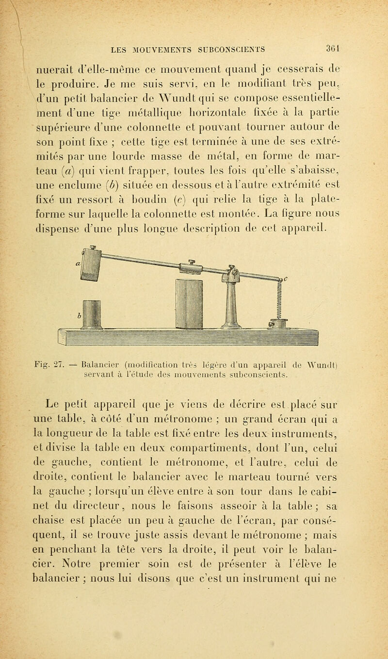 nuerait d'elle-même ce mouvement quand je cesserais de le produire. Je me suis servi, en le modifiant très peu, d'un petit balancier de Wundt qui se compose essentielle- ment d'une tige métallique horizontale fixée à la partie supérieure d'une colonnette et pouvant tourner autour de son point fixe ; cette tige est terminée à une de ses extré- mités par une lourde masse de métal, en forme de mar- teau (ci) qui vient frapper, toutes les fois qu'elle s'abaisse, une enclume [h) située en dessous et à f autre extrémité est fixé un ressort à boudin (c) qui relie la tige à la plate- forme sur laquelle la colonnette est montée. La figure nous dispense d'une plus longue description de cet appareil. Fig. 27. Balancier (modification très légère tVun appareil tle ^Vundt) servant à l'étude des mouvements subconscients. Le petit appareil que je viens de décrire est placé sur une table, à côté d'un métronome ; un g-rand écran qui a la longueur de la table est fixé entre les deux instruments, et divise la table en deux compartiments, dont l'un, celui de gauche, contient le métronome, et Fautre, celui de droite, contient le balancier avec le marteau tourné vers la gauche ; lorsqu'un élève entre à son tour dans le cabi- net du directeur, nous le faisons asseoir à la table ; sa chaise est placée un peu à gauche de l'écran, par consé- quent, il se trouve juste assis devant le métronome ; mais en penchant la tête vers la droite, il peut voir le balan- cier. Notre premier s-oin est de présenter à félève le balancier ; nous lui disons que c'est un instrument qui ne