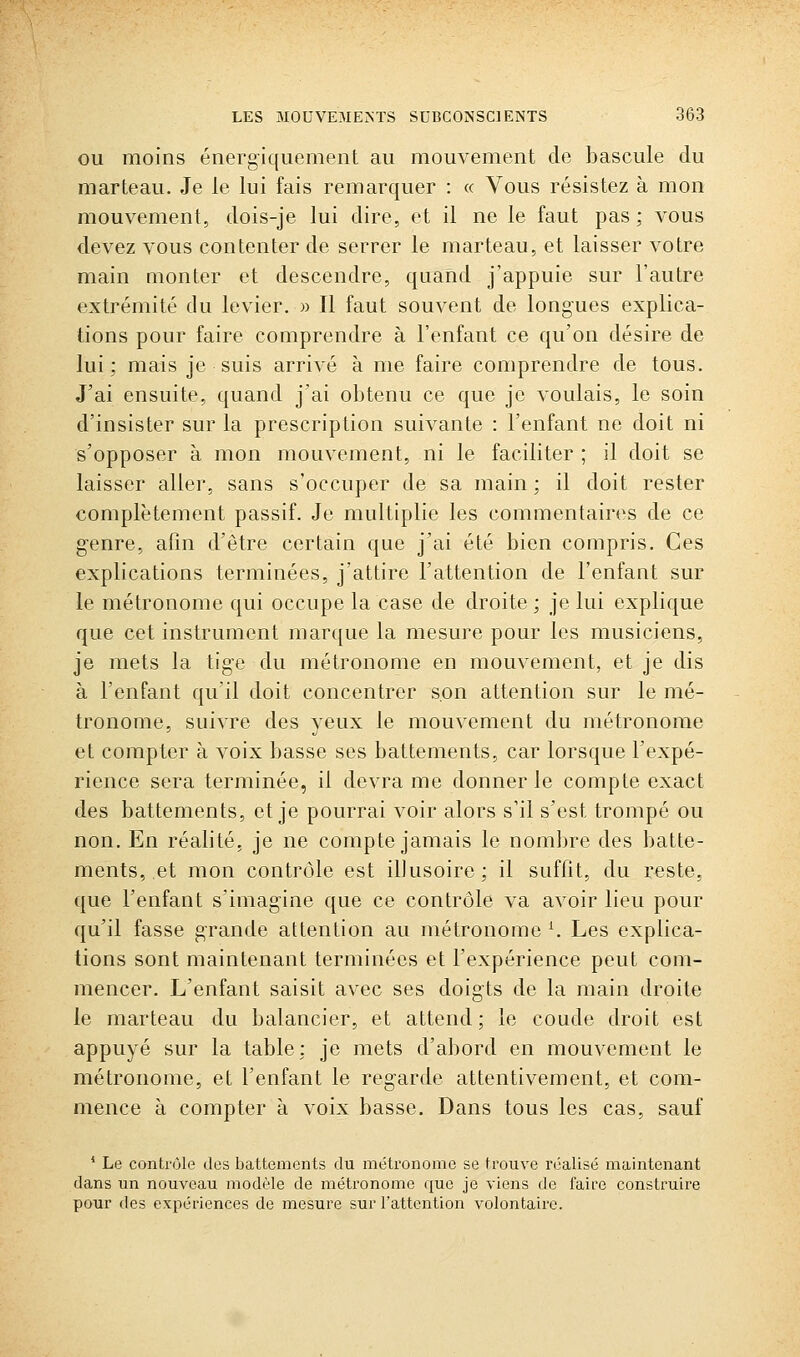 OU moins énergiqiiement au mouvement de bascule du marteau. Je le lui fais remarquer : « Vous résistez à mon mouvement, dois-je lui dire, et il ne le faut pas ; vous devez vous contenter de serrer le marteau, et laisser votre main monter et descendre, quand j'appuie sur l'autre extrémité du levier. » Il faut souvent de longues explica- tions pour faire comprendre à l'enfant ce qu'on désire de lui; mais je suis arrivé à me faire comprendre de tous. J'ai ensuite, quand j'ai obtenu ce que je voulais, le soin d'insister sur la prescription suivante : l'enfant ne doit ni s'opposer à mon mouvement, ni le faciliter ; il doit se laisser aller, sans s'occuper de sa main ; il doit rester complètement passif. Je multiplie les commentaires de ce genre, afin d'être certain que j'ai été bien compris. Ces explications terminées, j'attire l'attention de l'enfant sur le métronome qui occupe la case de droite ; je lui explique que cet instrument marque la mesure pour les musiciens, je mets la tige du métronome en mouvement, et je dis à l'enfant qu'il doit concentrer son attention sur le mé- tronome, suivre des yeux le mouvement du métronome et compter à voix basse ses battements, car lorsque l'expé- rience sera terminée, il devra me donner le compte exact des battements, et je pourrai voir alors s'il s'est trompé ou non. En réalité, je ne compte jamais le nombre des batte- ments, et mon contrôle est illusoire; il suffit, du reste, que l'enfant s'imagine que ce contrôle va avoir lieu pour qu'il fasse grande attention au métronome K Les explica- tions sont maintenant terminées et l'expérience peut com- mencer. L'enfant saisit avec ses doigts de la main droite le marteau du balancier, et attend; le coude droit est appuyé sur la table; je mets d'abord en mouvement le métronome, et l'enfant le regarde attentivement, et com- mence à compter à voix basse. Dans tous les cas, sauf * Le contrôle des battements du métronome se trouve réalisé maintenant dans un nouveau modèle de métronome que je viens de faire construire pour des expériences de mesure sur l'attention volontaire.