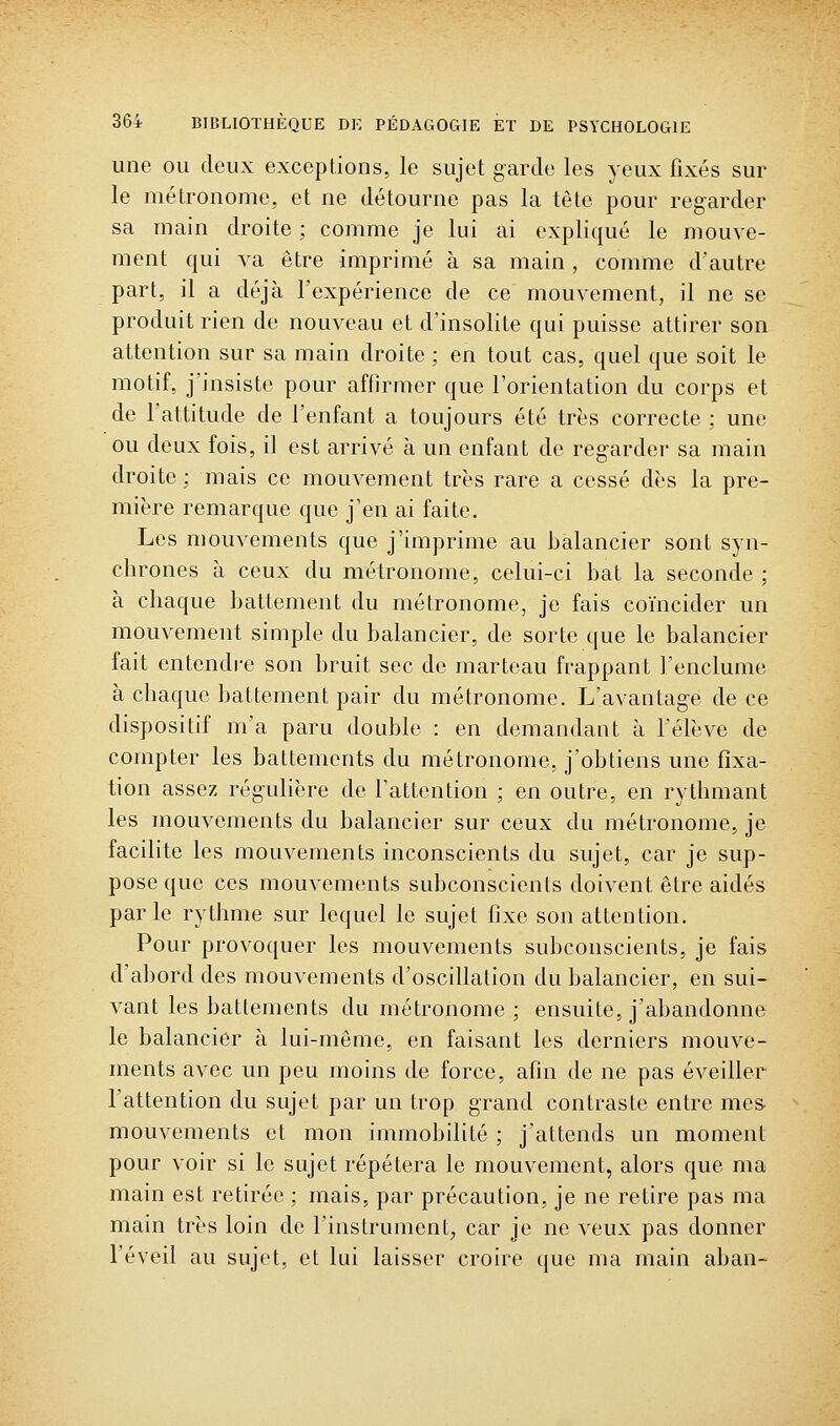 une OU deux exceptions, le sujet garde les yeux fixés sur le métronome, et ne détourne pas la tête pour regarder sa main droite ; comme je lui ai expliqué le mouve- ment qui va être imprimé à sa main , comme d'autre part, il a déjà l'expérience de ce mouvement, il ne se produit rien de nouveau et d'insolite qui puisse attirer son attention sur sa main droite ; en tout cas, quel que soit le motif, j'insiste pour affirmer que l'orientation du corps et de l'attitude de l'enfant a toujours été très correcte ; une ou deux fois, il est arrivé à un enfant de regarder sa main droite ; mais ce mouvement très rare a cessé dès la pre- mière remarque que j'en ai faite. Les mouvements que j'imprime au balancier sont syn- chrones à ceux du métronome, celui-ci bat la seconde ; à chaque battement du métronome, je fais coïncider un mouvement simple du balancier, de sorte que le balancier fait entendre son bruit sec de marteau frappant l'enclume à chaque battement pair du métronome. L'avantage de ce dispositif m'a paru double : en demandant à l'élève de compter les battements du métronome, j'obtiens une fixa- tion assez réguhère de l'attention ; en outre, en rythmant les mouvements du balancier sur ceux du métronome, je facilite les mouvements inconscients du sujet, car je sup- pose que ces mouvements subconscients doivent être aidés parle rythme sur lequel le sujet fixe son attention. Pour provoquer les mouvements subconscients, je fais d'abord des mouvements d'oscillation du balancier, en sui- vant les battements du métronome ; ensuite, j'abandonne le balancier à lui-même, en faisant les derniers mouve- ments avec un peu moins de force, afin de ne pas éveiller l'attention du sujet par un trop grand contraste entre mes mouvements et mon immobilité ; j'attends un moment pour voir si le sujet répétera le mouvement, alors que ma main est retirée ; mais, par précaution, je ne retire pas ma main très loin de l'instrument^ car je ne veux pas donner l'éveil au sujet, et lui laisser croire que ma main aban-