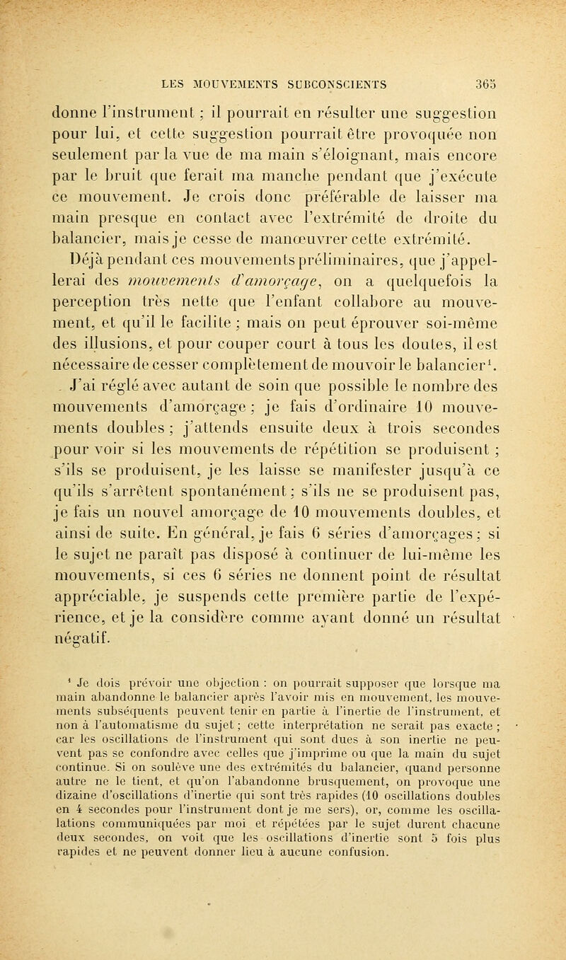 donne l'instrument ; il pourrait en résulter une suggestion pour lui, et cette suggestion pourrait être provoquée non seulement par la vue de ma main s'éloignant, mais encore par le hruit que ferait ma manche pendant que j'exécute ce mouvement. Je crois donc préférable de laisser ma main presque en contact avec l'extrémité de droite du balancier, mais je cesse de manœuvrer cette extrémité. Déjà pendant ces mouvements préliminaires, que j'appel- lerai des 7nouve7nenls d'amorçage^ on a quelquefois la perception très nette que l'enfant collabore au mouve- ment, et qu'il le facilite; mais on peut éprouver soi-même des illusions, et pour couper court à tous les doutes, il est nécessaire de cesser complètement de mouvoir le balancier^ , J'ai réglé avec autant de soin que possible le nombre des mouvements d'amorçage; je fais d'ordinaire 10 mouve- ments doubles ; j'attends ensuite deux à trois secondes pour voir si les mouvements de répétition se produisent ; s'ils se produisent, je les laisse se manifester jusqu'à ce qu'ils s'arrêtent spontanément; s'ils ne se produisent pas, je fais un nouvel amorçage de iO mouvements doubles, et ainsi de suite. En général, je fais 6 séries d'amorçages; si le sujet ne paraît pas disposé à continuer de lui-même les mouvements, si ces 6 séries ne donnent point de résultat appréciable, je suspends cette première partie de l'expé- rience, et je la considère comme ayant donné un résultat négatif. * Je dois prévoir une objection : on pourrait supposer que lorsque ma main abandonne le balancier après l'avoir mis en mouvement, les mouve- ments subséquents peuvent tenir en partie à l'inertie de l'instrument, et non à l'automatisme du sujet ; cette interprétation ne serait pas exacte ; car les oscillations de l'instrument qui sont dues à son inertie ne peu- vent pas se confondi'c avec celles que j'imprime ou que la main du sujet continue. Si on soulève une des extrémités du balancier, quand personne autre ne le tient, et cju'on l'abandonne brusquement, on provoque une dizaine d'oscillations d'inertie qui sont très rapides (10 oscillations doubles en 4 secondes pour l'instrument dont je me sers), or, comme les oscilla- lations communiquées par moi et répétées par le sujet durent cliacune deux secondes, on voit que les oscillations d'inertie sont o fois plus rapides et ne peuvent donner lieu à aucune confusion.