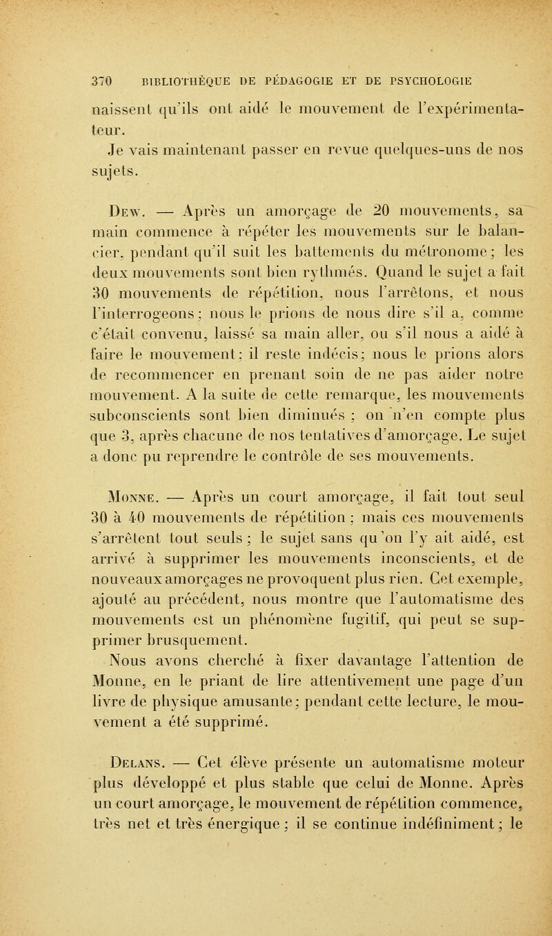 naissent qu'ils ont aidé le mouvement de l'expérimenta- teur. Je vais maintenant passer en revue quelques-uns de nos sujets. Dew. — Après un amorçage de 20 mouvements, sa main commence à répéter les mouvements sur le balan- cier, pendant qu'il suit les battements du métronome; les deux mouvements sont bien rythmés. Quand le sujet a fait 30 mouvements de répétition, nous l'arrêtons, et nous l'interrogeons; nous le prions de nous dire s'il a, comme c'était convenu, laissé sa main aller, ou s'il nous a aidé à faire le mouvement; il reste indécis; nous le prions alors de recommencer en prenant soin de ne pas aider notre mouvement. A la suite de cette remarque, les mouvements subconscients sont bien diminués ; on n'en compte plus que 3, après chacune de nos tentatives d'amorçage. Le sujet a donc pu reprendre le contrôle de ses mouvements. MoNNE. — Après un court amorçage, il fait tout seul 30 à 40 mouvements de répétition; mais ces mouvements s'arrêtent tout seuls; le sujet sans qu'on l'y ait aidé, est arrivé à supprimer les mouvements inconscients, et de nouveaux amorçages ne provoquent plus rien. Cet exemple, ajouté au précédent, nous montre que l'automatisme des mouvements est un phénomène fugitif, qui peut se sup- primer brusquement. Nous avons cherché à fixer davantage l'attention de Monne, en le priant de lire attentivement une page d'un livre de physique amusante; pendant cette lecture, le mou- vement a été supprimé. Delans. — Cet élève présente un automatisme moteur plus développé et plus stable que celui de Monne. Après un court amorçage, le mouvement de répétition commence, très net et très énergique; il se continue indéfiniment; le