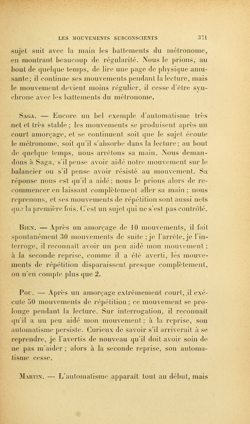 sujet suit avec la main les battements du métronome, en montrant beaucoup de régularité. Nous le prions, au bout de quelque temps, de lire une page de physique amu- sante; il continue ses mouvements pendant la lecture, mais le mouvement devient moins régulier, il cesse d'être syn- chrone avec les !)attements du métronome. Saga, — Encore un bel exemple d'automatisme très net et très stable ; les mouvements se produisent après un court amorçage, et se continuent soit que le sujet écoute le métronome, soit qu'il s'absorbe dans la lecture; au bout de quoique temps, nous arrêtons sa main. Nous deman- dons à Saga,-s'il pense avoir aidé notre mouvement sur le balancier ou s'il pense avoir résisté au mouvement. Sa réponse nous est qu'il a aidé; nous le prions alors de re- commencer en laissant complètement aller sa main ; nous reprenons, et ses mouvements de répétition sont aussi nets {[ue la première fois. C'est un sujet qui ne s'est pas contrôlé. Bien. —Après un amorçage de 10 mouvements, il fait spontanément 30 mouvements de suite; je l'arrête, je l'in- terroge, il reconnaît avoir un peu aidé mon mouvement ; à la seconde reprise, comme il a été averti, lés mouve- ments de répétition disparaissent presque complètement, on n'en compte plus que 2. Pou. — Après un amorçage extrêmement court, il exé- cute 50 mouvements de répétition; ce mouvement se pro- longe pendant la lecture. Sur interrogation, il reconnaît qu'il a un peu aidé mon mouvement; à la reprise, son automatisme persiste. Curieux de savoir s'il arriverait à se reprendre, je l'avertis de nouveau qu'il doit avoir soin de ne pas m'aidor ; alors à la seconde reprise, son automa- tisme cesse. Martin. — L'automatisme apparaît tout au début, mais