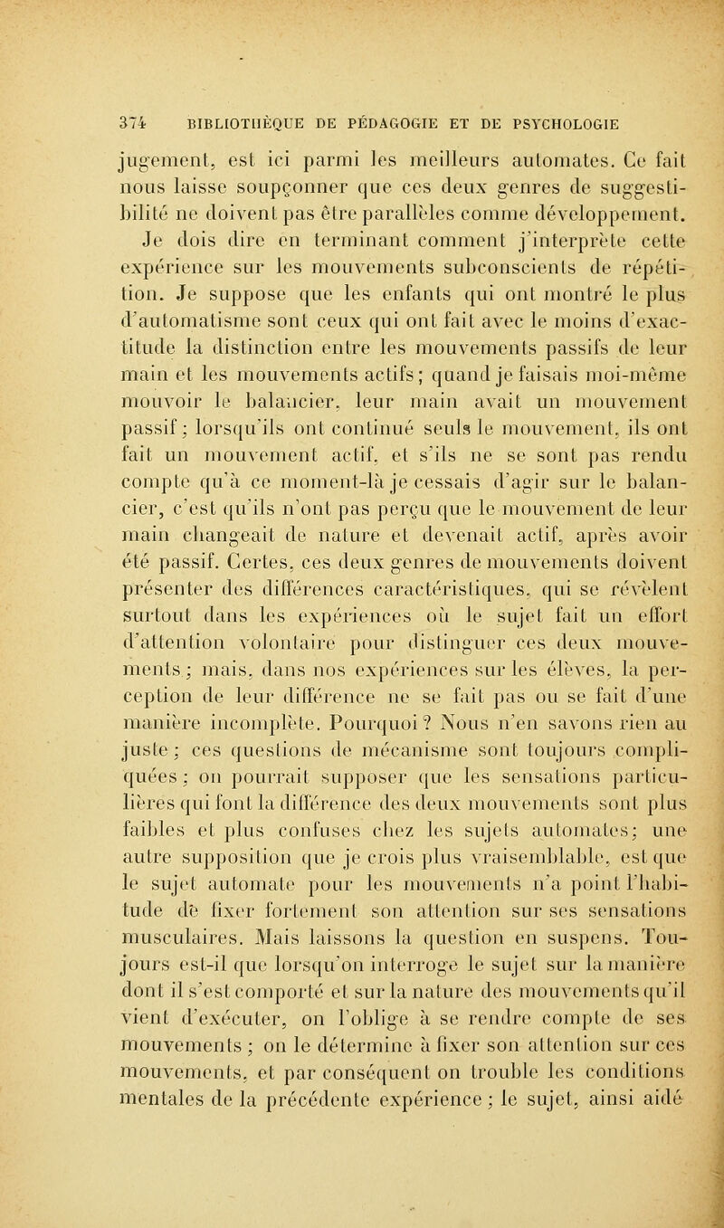 jugement, est ici parmi les meilleurs automates. Ce fait nous laisse soupçonner que ces deux genres de suggesti- bilité ne doivent pas être parallèles comme développement. Je dois dire en terminant comment j'interprète cette expérience sur les mouvements subconscients de répéti- tion. Je suppose que les enfants qui ont montré le plus d'automatisme sont ceux qui ont fait avec le moins d'exac- titude la distinction entre les mouvements passifs de leur main et les mouvements actifs; quand je faisais moi-même mouvoir le balancier, leur main avait un mouvement passif; lorsqu'ils ont continué seuls le mouvement, ils ont fait un mouvement actif, et s'ils ne se sont pas rendu compte qu'à ce moment-là je cessais d'agir sur le balan- cier, c'est qu'ils n'ont pas perçu que le mouvement de leur main cliangeait de nature et devenait actif, après avoir été passif. Certes, ces deux genres de mouvements doivent présenter des différences caractéristiques, qui se révèlent surtout dans les expériences où le sujet fait uu effort d'attention volontaire pour distinguer ces deux mouve- ments ; mais, dans nos expériences sur les élèves, la per- ception de leur différence ne se fait pas ou se fait d'une manière incomplète. Pourquoi? Nous n'en savons rien au juste: ces questions de mécanisme sont toujours compli- quées ; on pourrait supposer que les sensations particu- lières qui font la différence des deux mouvements sont plus faibles et plus confuses cbez les sujets automates: une autre supposition que je crois plus vraisemblable, est que le sujet automate pour les mouvements n'a point l'Iiabi- tude d'e fixer fortement son attention sur ses sensations musculaires. Mais laissons la question en suspens. Tou- jours est-il que lorsqu'ou interroge le sujet sur la manière dont il s'est comporté et sur la nature des mouvements qu'il vient d'exécuter, on l'oblige à se rendre compte de ses mouvements ; on le détermine à fixer son attention sur ces mouvements, et par conséquent on trouble les conditions mentales de la précédente expérience ; le sujet, ainsi aidé