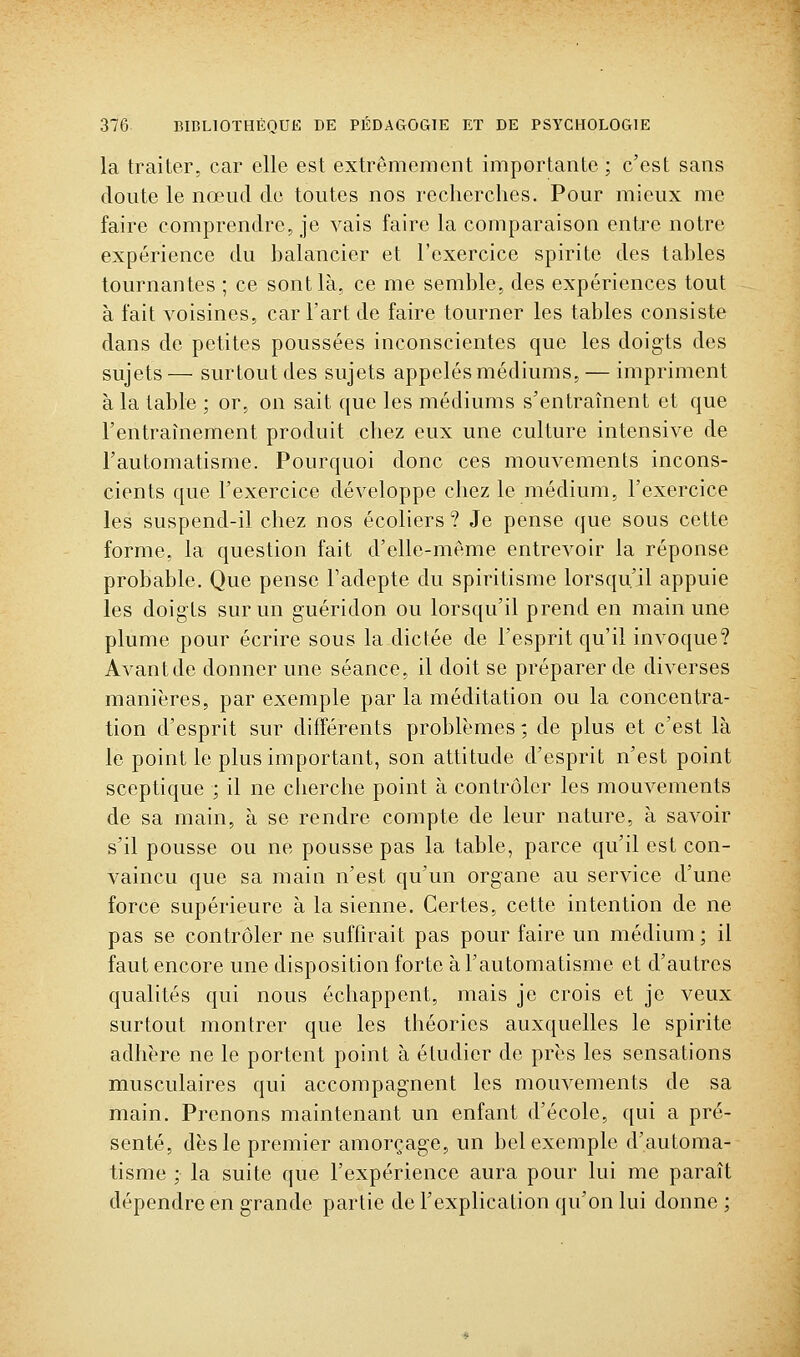 la traiter, car elle est extrêmement importante; c'est sans doute le nœud de toutes nos recherches. Pour mieux me faire comprendre, je vais faire la comparaison entre notre expérience du balancier et l'exercice spirite des tables tournantes ; ce sont là, ce me semble, des expériences tout à fait voisines, car l'art de faire tourner les tables consiste dans de petites poussées inconscientes que les doigts des sujets— surtout des sujets appelés médiums, — impriment à la table ; or, on sait que les médiums s'entraînent et que l'entraînement produit chez eux une culture intensive de l'automatisme. Pourquoi donc ces mouvements incons- cients que l'exercice développe chez le médium, l'exercice les suspend-il chez nos écoliers ? Je pense que sous cette forme, la question fait d'elle-même entrevoir la réponse probable. Que pense Fadepte du spiritisme lorsqu'il appuie les doigts sur un guéridon ou lorsqu'il prend en main une plume pour écrire sous la dictée de l'esprit qu'il invoque? Avantde donner une séance, il doit se préparer de diverses manières, par exemple par la méditation ou la concentra- tion d'esprit sur différents problèmes ; de plus et c'est là le point le plus important, son attitude d'esprit n'est point sceptique ; il ne cherche point à contrôler les mouvements de sa main, à se rendre compte de leur nature, à savoir s'il pousse ou ne pousse pas la table, parce qu'il est con- vaincu que sa main n'est qu'un organe au service d'une force supérieure à la sienne. Certes, cette intention de ne pas se contrôler ne suffirait pas pour faire un médium; il faut encore une disposition forte à l'automatisme et d'autres qualités qui nous échappent, mais je crois et je veux surtout montrer que les théories auxquelles le spirite adhère ne le portent point à étudier de près les sensations musculaires qui accompagnent les mouvements de sa main. Prenons maintenant un enfant d'école, qui a pré- senté, dès le premier amorçage, un bel exemple d'automa- tisme ; la suite que l'expérience aura pour lui me paraît dépendre en grande partie de l'explication qu'on lui donne ;